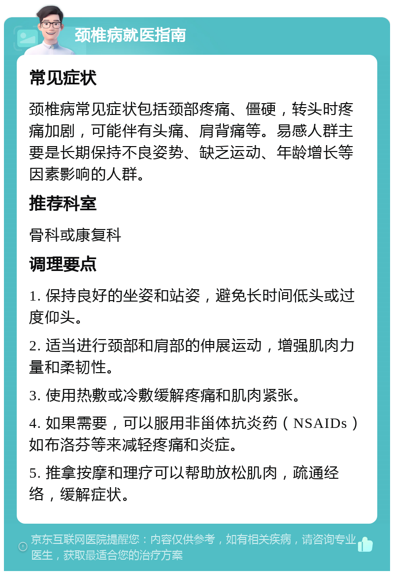 颈椎病就医指南 常见症状 颈椎病常见症状包括颈部疼痛、僵硬，转头时疼痛加剧，可能伴有头痛、肩背痛等。易感人群主要是长期保持不良姿势、缺乏运动、年龄增长等因素影响的人群。 推荐科室 骨科或康复科 调理要点 1. 保持良好的坐姿和站姿，避免长时间低头或过度仰头。 2. 适当进行颈部和肩部的伸展运动，增强肌肉力量和柔韧性。 3. 使用热敷或冷敷缓解疼痛和肌肉紧张。 4. 如果需要，可以服用非甾体抗炎药（NSAIDs）如布洛芬等来减轻疼痛和炎症。 5. 推拿按摩和理疗可以帮助放松肌肉，疏通经络，缓解症状。