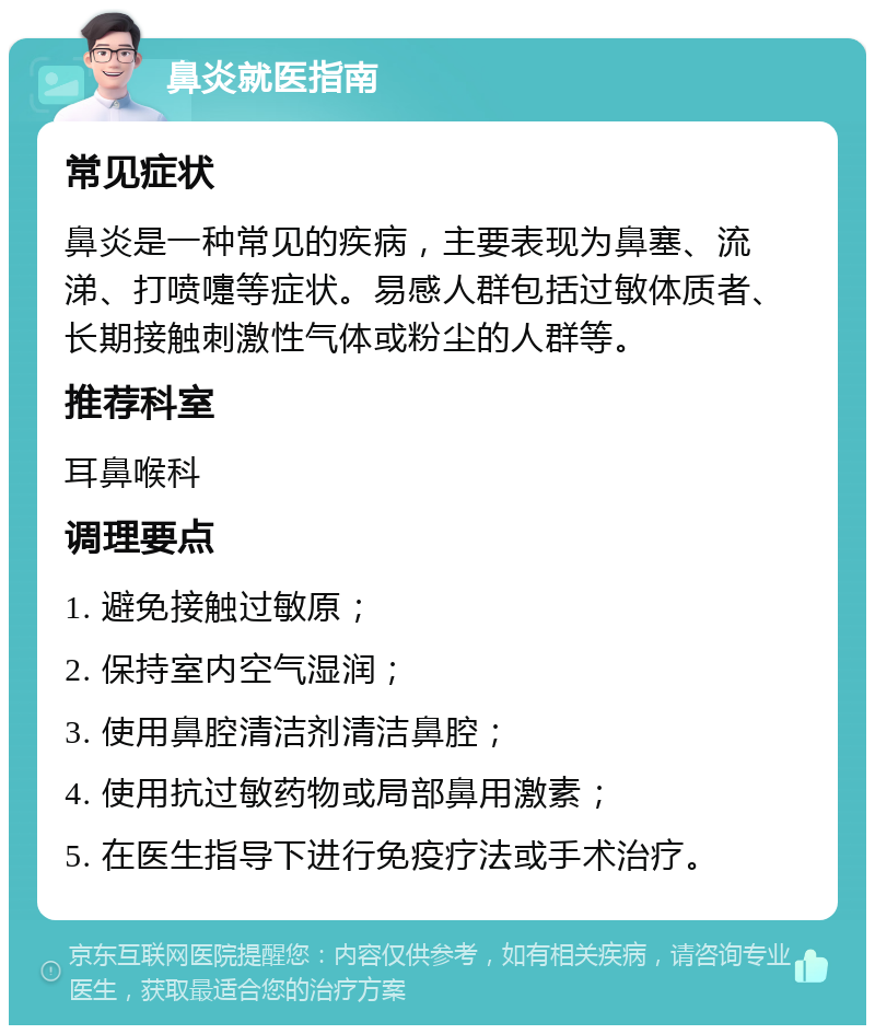 鼻炎就医指南 常见症状 鼻炎是一种常见的疾病，主要表现为鼻塞、流涕、打喷嚏等症状。易感人群包括过敏体质者、长期接触刺激性气体或粉尘的人群等。 推荐科室 耳鼻喉科 调理要点 1. 避免接触过敏原； 2. 保持室内空气湿润； 3. 使用鼻腔清洁剂清洁鼻腔； 4. 使用抗过敏药物或局部鼻用激素； 5. 在医生指导下进行免疫疗法或手术治疗。