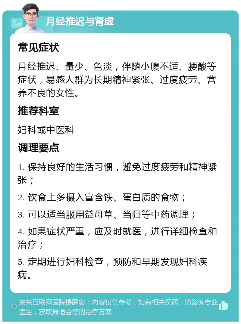 月经推迟与肾虚 常见症状 月经推迟、量少、色淡，伴随小腹不适、腰酸等症状，易感人群为长期精神紧张、过度疲劳、营养不良的女性。 推荐科室 妇科或中医科 调理要点 1. 保持良好的生活习惯，避免过度疲劳和精神紧张； 2. 饮食上多摄入富含铁、蛋白质的食物； 3. 可以适当服用益母草、当归等中药调理； 4. 如果症状严重，应及时就医，进行详细检查和治疗； 5. 定期进行妇科检查，预防和早期发现妇科疾病。