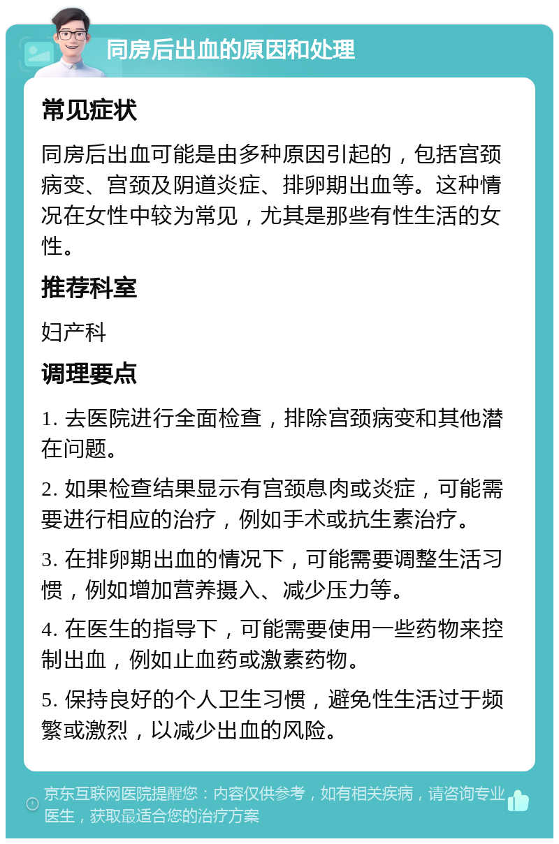 同房后出血的原因和处理 常见症状 同房后出血可能是由多种原因引起的，包括宫颈病变、宫颈及阴道炎症、排卵期出血等。这种情况在女性中较为常见，尤其是那些有性生活的女性。 推荐科室 妇产科 调理要点 1. 去医院进行全面检查，排除宫颈病变和其他潜在问题。 2. 如果检查结果显示有宫颈息肉或炎症，可能需要进行相应的治疗，例如手术或抗生素治疗。 3. 在排卵期出血的情况下，可能需要调整生活习惯，例如增加营养摄入、减少压力等。 4. 在医生的指导下，可能需要使用一些药物来控制出血，例如止血药或激素药物。 5. 保持良好的个人卫生习惯，避免性生活过于频繁或激烈，以减少出血的风险。