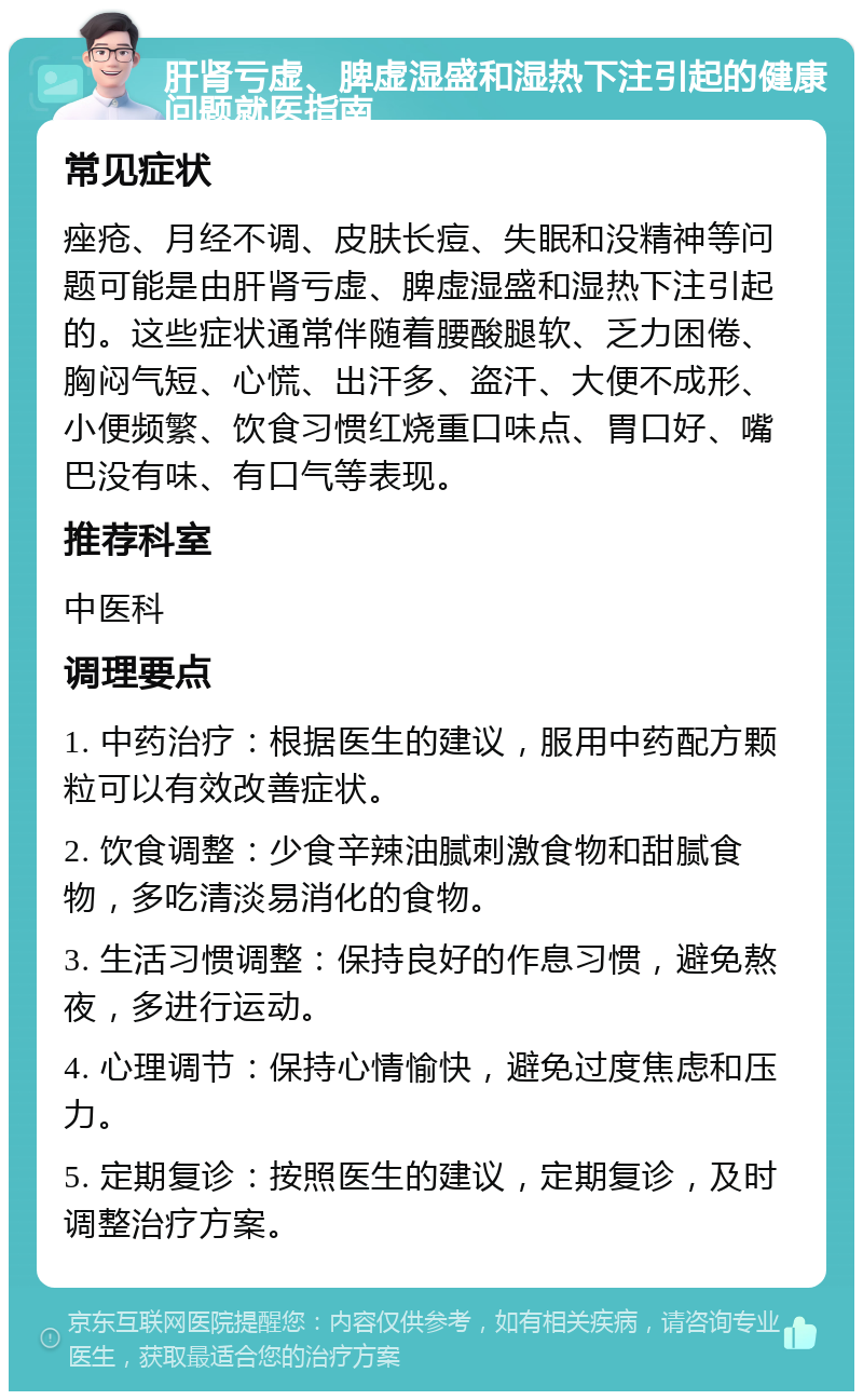 肝肾亏虚、脾虚湿盛和湿热下注引起的健康问题就医指南 常见症状 痤疮、月经不调、皮肤长痘、失眠和没精神等问题可能是由肝肾亏虚、脾虚湿盛和湿热下注引起的。这些症状通常伴随着腰酸腿软、乏力困倦、胸闷气短、心慌、出汗多、盗汗、大便不成形、小便频繁、饮食习惯红烧重口味点、胃口好、嘴巴没有味、有口气等表现。 推荐科室 中医科 调理要点 1. 中药治疗：根据医生的建议，服用中药配方颗粒可以有效改善症状。 2. 饮食调整：少食辛辣油腻刺激食物和甜腻食物，多吃清淡易消化的食物。 3. 生活习惯调整：保持良好的作息习惯，避免熬夜，多进行运动。 4. 心理调节：保持心情愉快，避免过度焦虑和压力。 5. 定期复诊：按照医生的建议，定期复诊，及时调整治疗方案。