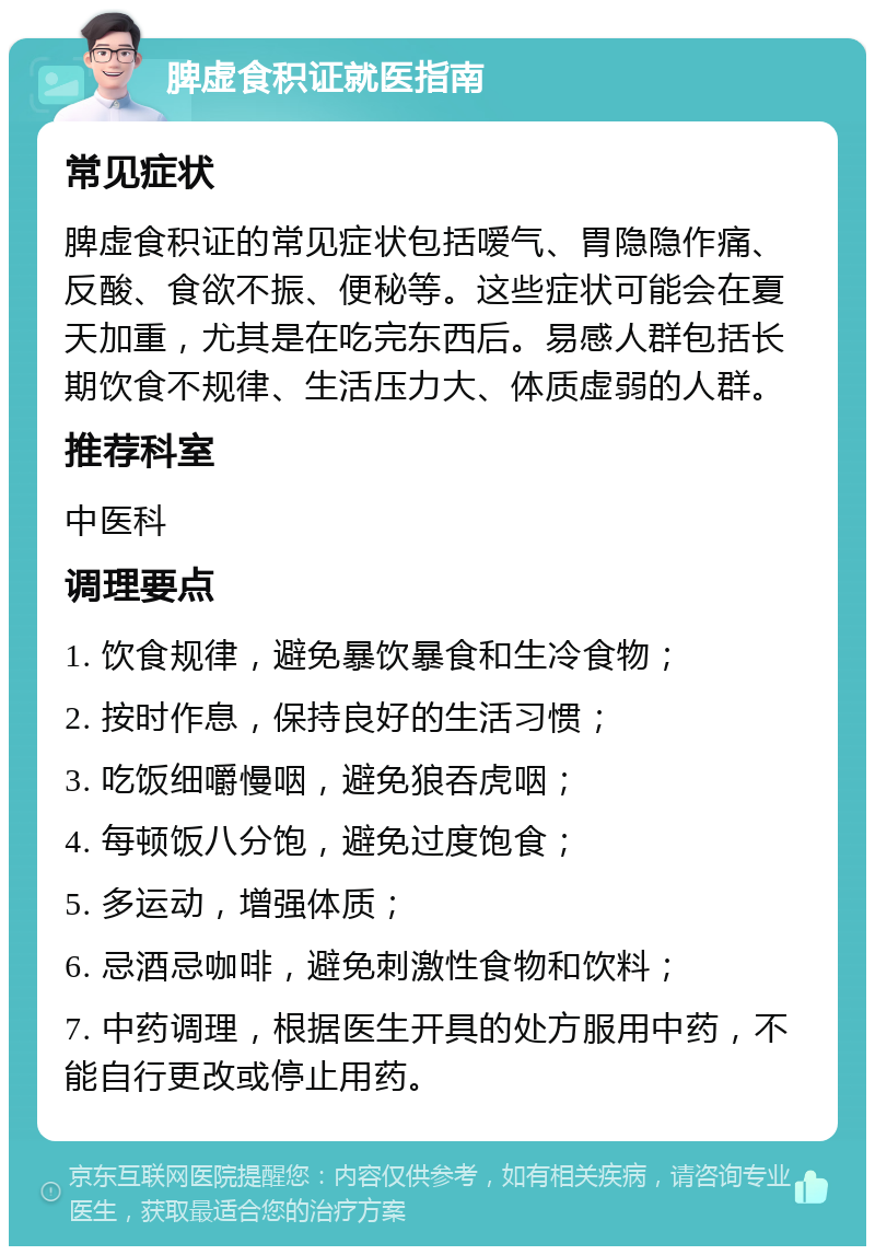 脾虚食积证就医指南 常见症状 脾虚食积证的常见症状包括嗳气、胃隐隐作痛、反酸、食欲不振、便秘等。这些症状可能会在夏天加重，尤其是在吃完东西后。易感人群包括长期饮食不规律、生活压力大、体质虚弱的人群。 推荐科室 中医科 调理要点 1. 饮食规律，避免暴饮暴食和生冷食物； 2. 按时作息，保持良好的生活习惯； 3. 吃饭细嚼慢咽，避免狼吞虎咽； 4. 每顿饭八分饱，避免过度饱食； 5. 多运动，增强体质； 6. 忌酒忌咖啡，避免刺激性食物和饮料； 7. 中药调理，根据医生开具的处方服用中药，不能自行更改或停止用药。