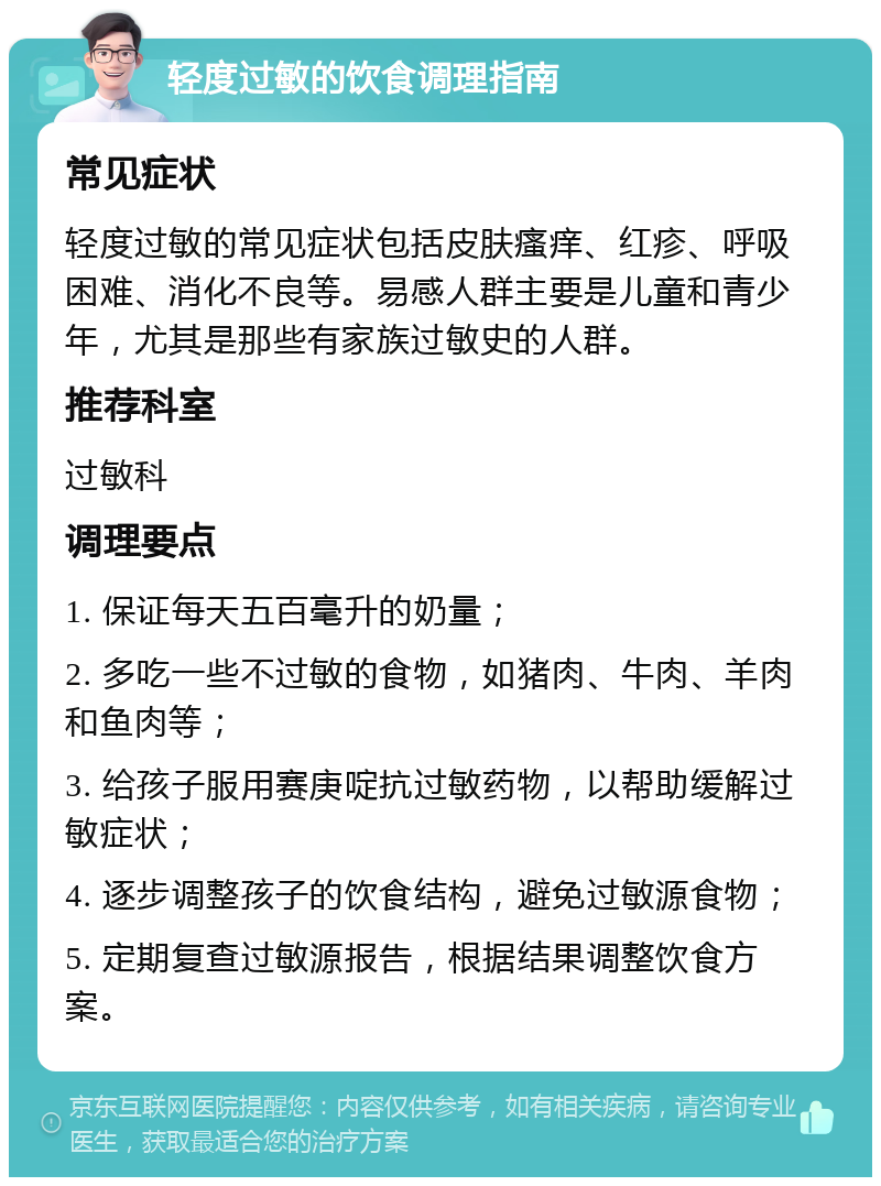 轻度过敏的饮食调理指南 常见症状 轻度过敏的常见症状包括皮肤瘙痒、红疹、呼吸困难、消化不良等。易感人群主要是儿童和青少年，尤其是那些有家族过敏史的人群。 推荐科室 过敏科 调理要点 1. 保证每天五百毫升的奶量； 2. 多吃一些不过敏的食物，如猪肉、牛肉、羊肉和鱼肉等； 3. 给孩子服用赛庚啶抗过敏药物，以帮助缓解过敏症状； 4. 逐步调整孩子的饮食结构，避免过敏源食物； 5. 定期复查过敏源报告，根据结果调整饮食方案。