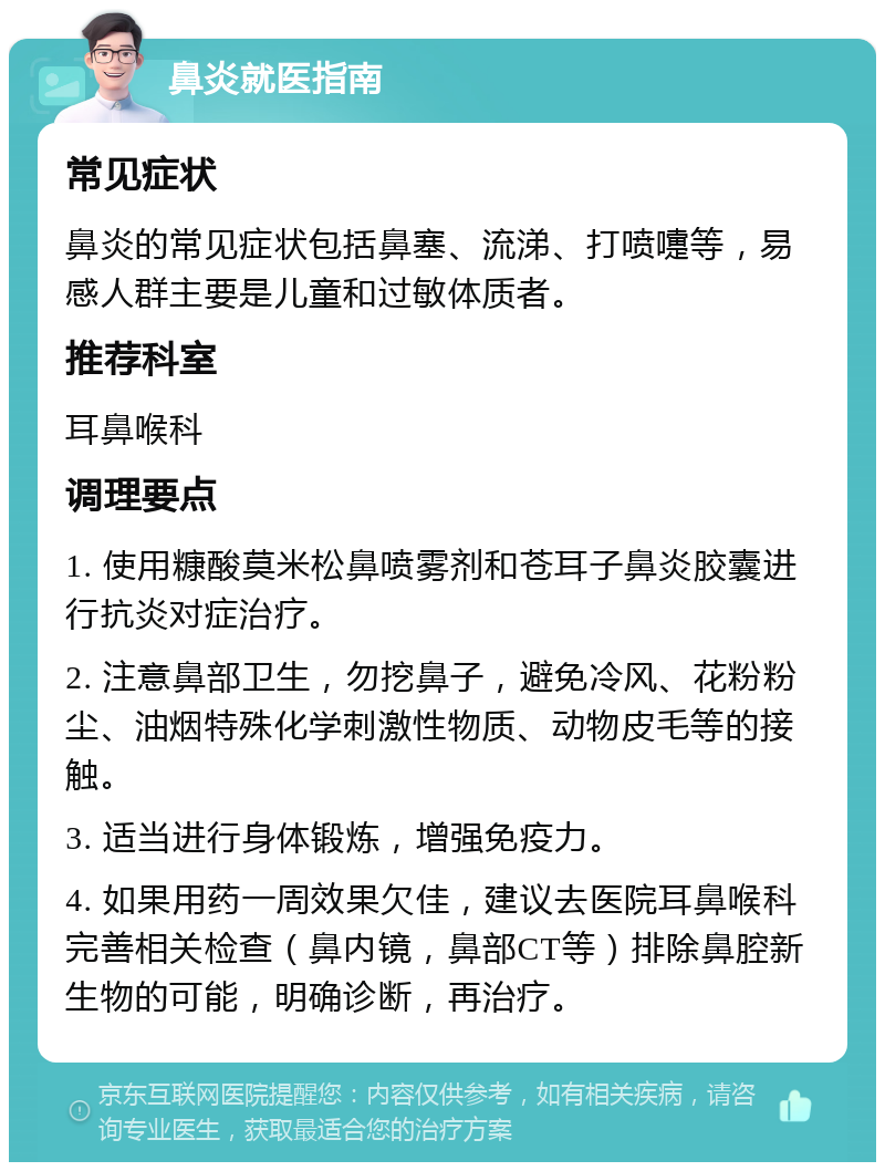 鼻炎就医指南 常见症状 鼻炎的常见症状包括鼻塞、流涕、打喷嚏等，易感人群主要是儿童和过敏体质者。 推荐科室 耳鼻喉科 调理要点 1. 使用糠酸莫米松鼻喷雾剂和苍耳子鼻炎胶囊进行抗炎对症治疗。 2. 注意鼻部卫生，勿挖鼻子，避免冷风、花粉粉尘、油烟特殊化学刺激性物质、动物皮毛等的接触。 3. 适当进行身体锻炼，增强免疫力。 4. 如果用药一周效果欠佳，建议去医院耳鼻喉科完善相关检查（鼻内镜，鼻部CT等）排除鼻腔新生物的可能，明确诊断，再治疗。