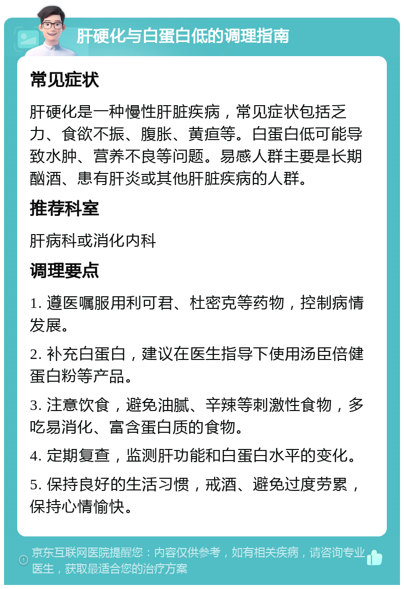 肝硬化与白蛋白低的调理指南 常见症状 肝硬化是一种慢性肝脏疾病，常见症状包括乏力、食欲不振、腹胀、黄疸等。白蛋白低可能导致水肿、营养不良等问题。易感人群主要是长期酗酒、患有肝炎或其他肝脏疾病的人群。 推荐科室 肝病科或消化内科 调理要点 1. 遵医嘱服用利可君、杜密克等药物，控制病情发展。 2. 补充白蛋白，建议在医生指导下使用汤臣倍健蛋白粉等产品。 3. 注意饮食，避免油腻、辛辣等刺激性食物，多吃易消化、富含蛋白质的食物。 4. 定期复查，监测肝功能和白蛋白水平的变化。 5. 保持良好的生活习惯，戒酒、避免过度劳累，保持心情愉快。