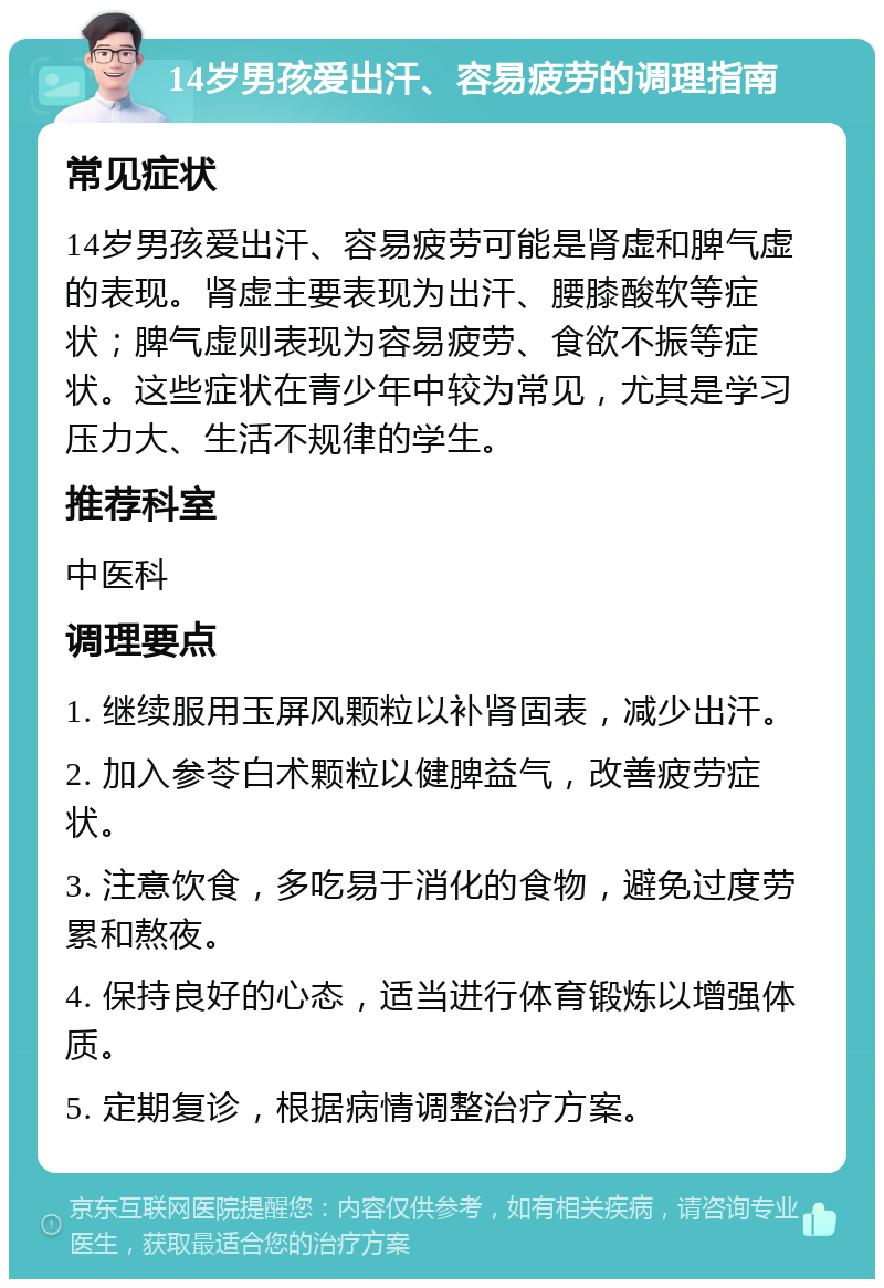 14岁男孩爱出汗、容易疲劳的调理指南 常见症状 14岁男孩爱出汗、容易疲劳可能是肾虚和脾气虚的表现。肾虚主要表现为出汗、腰膝酸软等症状；脾气虚则表现为容易疲劳、食欲不振等症状。这些症状在青少年中较为常见，尤其是学习压力大、生活不规律的学生。 推荐科室 中医科 调理要点 1. 继续服用玉屏风颗粒以补肾固表，减少出汗。 2. 加入参苓白术颗粒以健脾益气，改善疲劳症状。 3. 注意饮食，多吃易于消化的食物，避免过度劳累和熬夜。 4. 保持良好的心态，适当进行体育锻炼以增强体质。 5. 定期复诊，根据病情调整治疗方案。