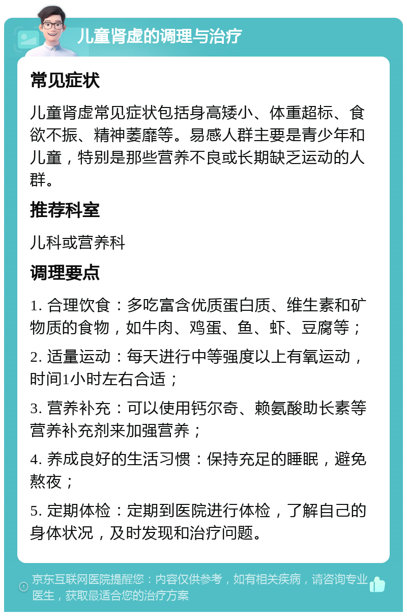 儿童肾虚的调理与治疗 常见症状 儿童肾虚常见症状包括身高矮小、体重超标、食欲不振、精神萎靡等。易感人群主要是青少年和儿童，特别是那些营养不良或长期缺乏运动的人群。 推荐科室 儿科或营养科 调理要点 1. 合理饮食：多吃富含优质蛋白质、维生素和矿物质的食物，如牛肉、鸡蛋、鱼、虾、豆腐等； 2. 适量运动：每天进行中等强度以上有氧运动，时间1小时左右合适； 3. 营养补充：可以使用钙尔奇、赖氨酸助长素等营养补充剂来加强营养； 4. 养成良好的生活习惯：保持充足的睡眠，避免熬夜； 5. 定期体检：定期到医院进行体检，了解自己的身体状况，及时发现和治疗问题。