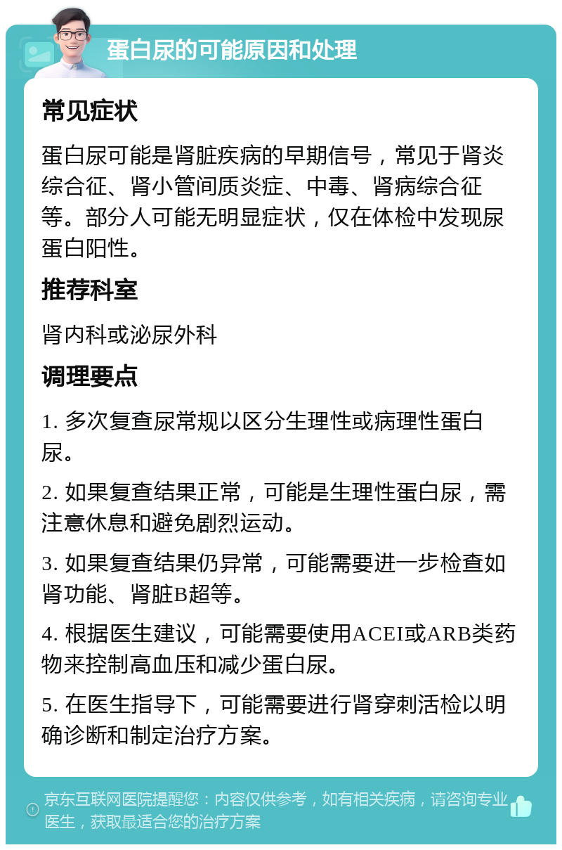 蛋白尿的可能原因和处理 常见症状 蛋白尿可能是肾脏疾病的早期信号，常见于肾炎综合征、肾小管间质炎症、中毒、肾病综合征等。部分人可能无明显症状，仅在体检中发现尿蛋白阳性。 推荐科室 肾内科或泌尿外科 调理要点 1. 多次复查尿常规以区分生理性或病理性蛋白尿。 2. 如果复查结果正常，可能是生理性蛋白尿，需注意休息和避免剧烈运动。 3. 如果复查结果仍异常，可能需要进一步检查如肾功能、肾脏B超等。 4. 根据医生建议，可能需要使用ACEI或ARB类药物来控制高血压和减少蛋白尿。 5. 在医生指导下，可能需要进行肾穿刺活检以明确诊断和制定治疗方案。