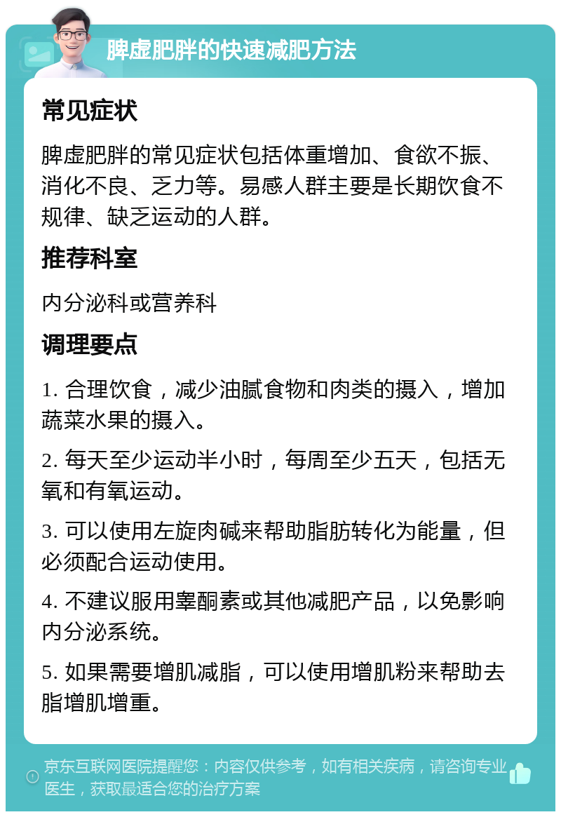 脾虚肥胖的快速减肥方法 常见症状 脾虚肥胖的常见症状包括体重增加、食欲不振、消化不良、乏力等。易感人群主要是长期饮食不规律、缺乏运动的人群。 推荐科室 内分泌科或营养科 调理要点 1. 合理饮食，减少油腻食物和肉类的摄入，增加蔬菜水果的摄入。 2. 每天至少运动半小时，每周至少五天，包括无氧和有氧运动。 3. 可以使用左旋肉碱来帮助脂肪转化为能量，但必须配合运动使用。 4. 不建议服用睾酮素或其他减肥产品，以免影响内分泌系统。 5. 如果需要增肌减脂，可以使用增肌粉来帮助去脂增肌增重。