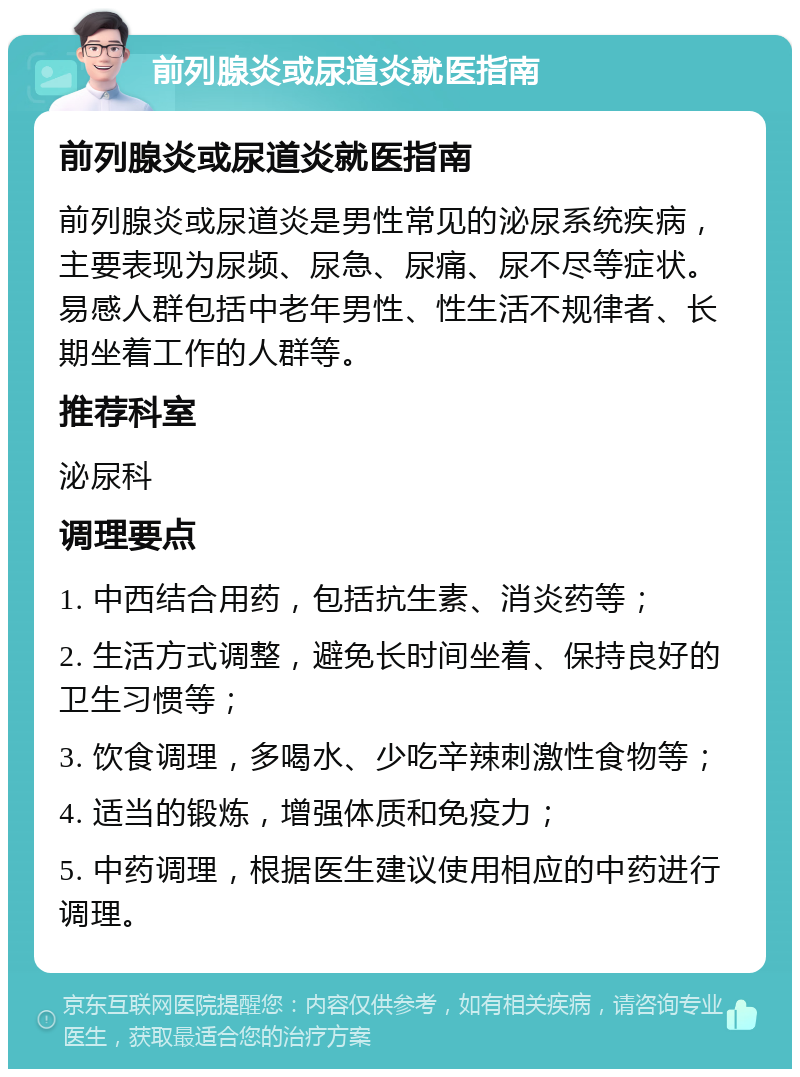 前列腺炎或尿道炎就医指南 前列腺炎或尿道炎就医指南 前列腺炎或尿道炎是男性常见的泌尿系统疾病，主要表现为尿频、尿急、尿痛、尿不尽等症状。易感人群包括中老年男性、性生活不规律者、长期坐着工作的人群等。 推荐科室 泌尿科 调理要点 1. 中西结合用药，包括抗生素、消炎药等； 2. 生活方式调整，避免长时间坐着、保持良好的卫生习惯等； 3. 饮食调理，多喝水、少吃辛辣刺激性食物等； 4. 适当的锻炼，增强体质和免疫力； 5. 中药调理，根据医生建议使用相应的中药进行调理。