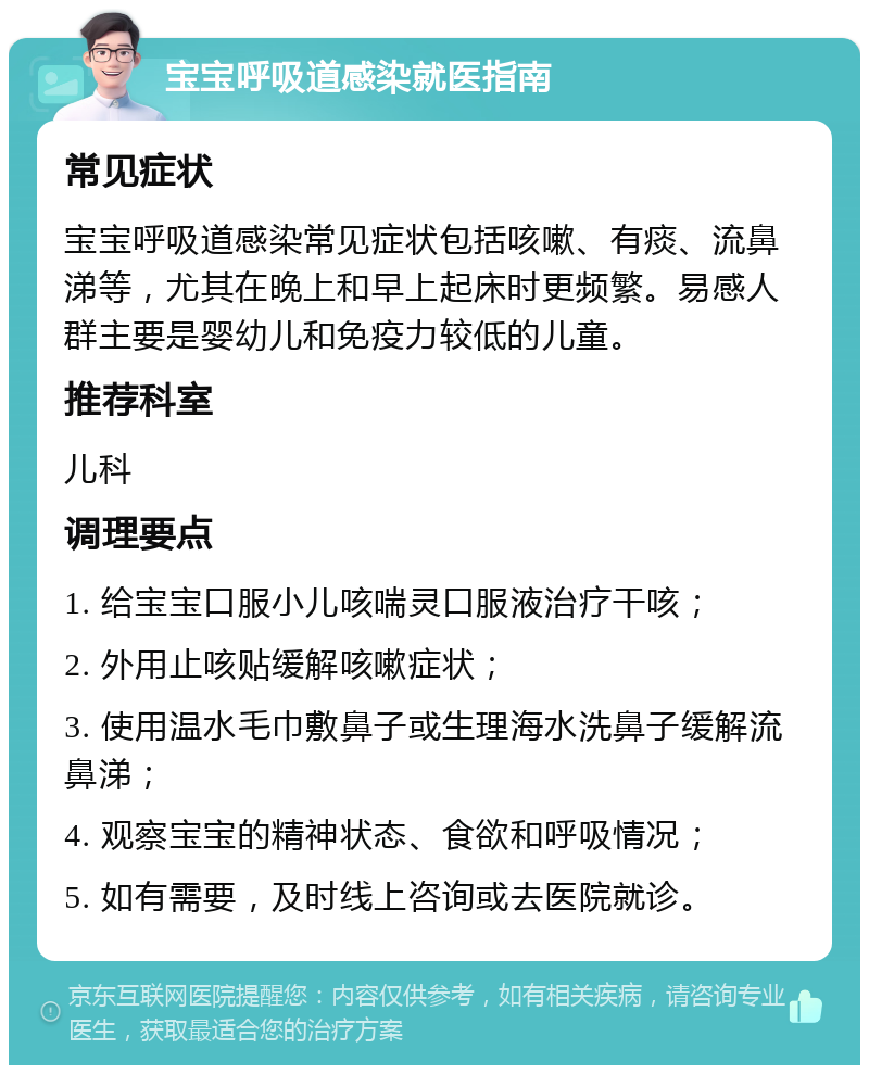 宝宝呼吸道感染就医指南 常见症状 宝宝呼吸道感染常见症状包括咳嗽、有痰、流鼻涕等，尤其在晚上和早上起床时更频繁。易感人群主要是婴幼儿和免疫力较低的儿童。 推荐科室 儿科 调理要点 1. 给宝宝口服小儿咳喘灵口服液治疗干咳； 2. 外用止咳贴缓解咳嗽症状； 3. 使用温水毛巾敷鼻子或生理海水洗鼻子缓解流鼻涕； 4. 观察宝宝的精神状态、食欲和呼吸情况； 5. 如有需要，及时线上咨询或去医院就诊。