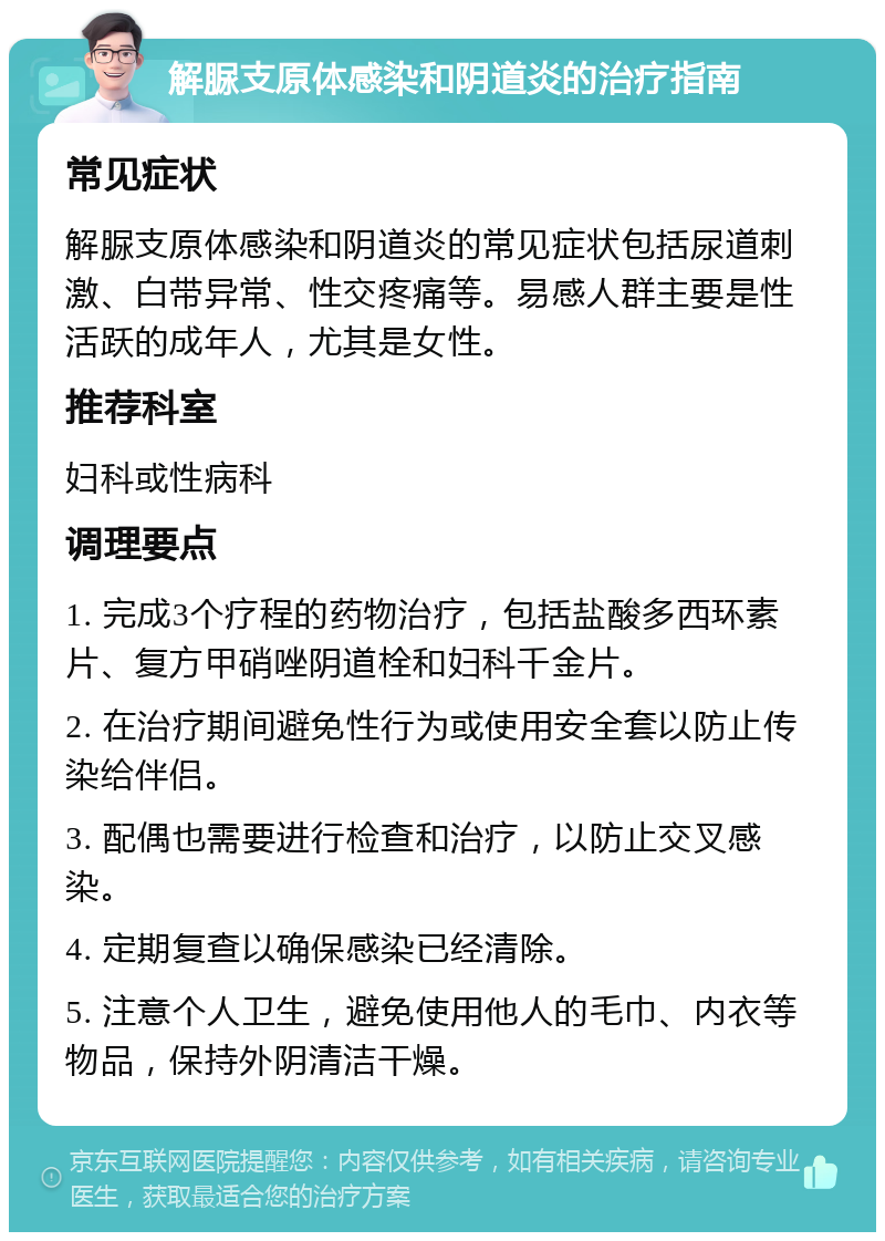 解脲支原体感染和阴道炎的治疗指南 常见症状 解脲支原体感染和阴道炎的常见症状包括尿道刺激、白带异常、性交疼痛等。易感人群主要是性活跃的成年人，尤其是女性。 推荐科室 妇科或性病科 调理要点 1. 完成3个疗程的药物治疗，包括盐酸多西环素片、复方甲硝唑阴道栓和妇科千金片。 2. 在治疗期间避免性行为或使用安全套以防止传染给伴侣。 3. 配偶也需要进行检查和治疗，以防止交叉感染。 4. 定期复查以确保感染已经清除。 5. 注意个人卫生，避免使用他人的毛巾、内衣等物品，保持外阴清洁干燥。