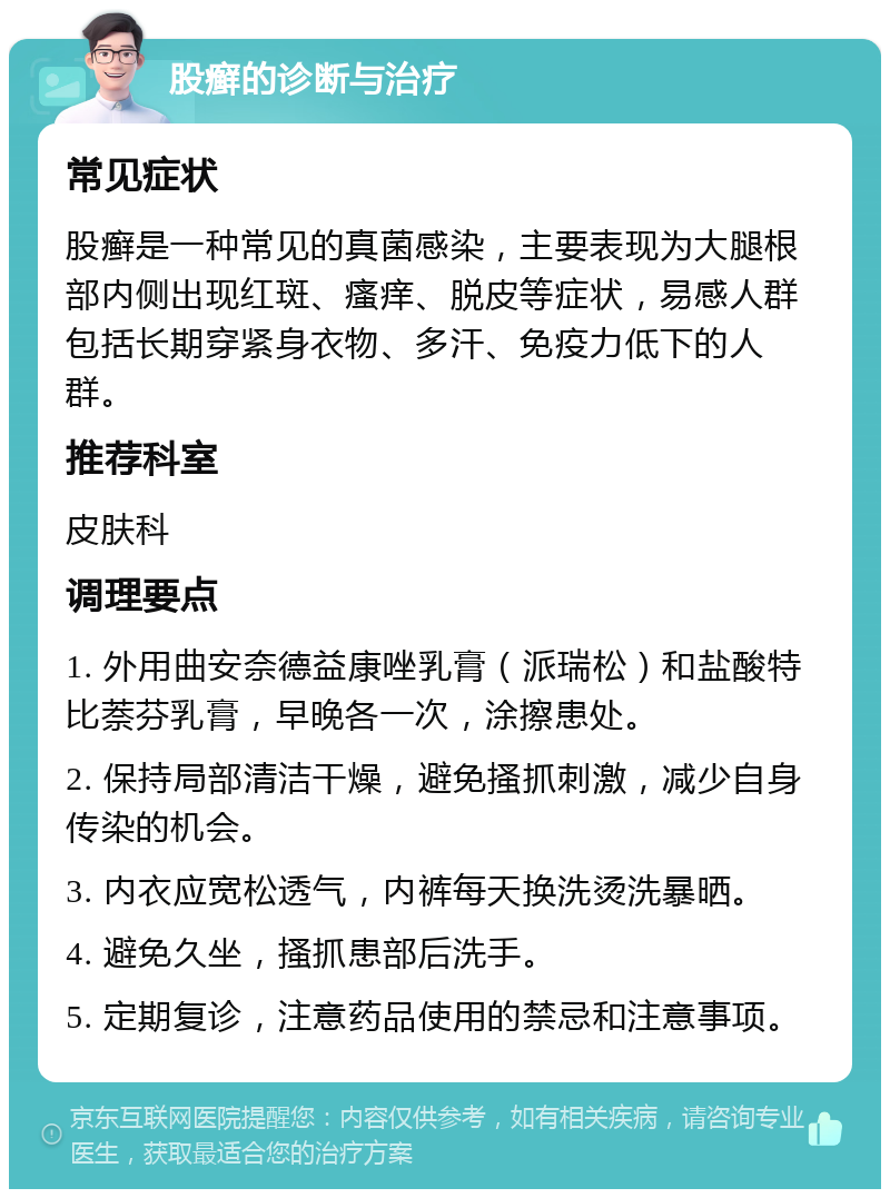 股癣的诊断与治疗 常见症状 股癣是一种常见的真菌感染，主要表现为大腿根部内侧出现红斑、瘙痒、脱皮等症状，易感人群包括长期穿紧身衣物、多汗、免疫力低下的人群。 推荐科室 皮肤科 调理要点 1. 外用曲安奈德益康唑乳膏（派瑞松）和盐酸特比萘芬乳膏，早晚各一次，涂擦患处。 2. 保持局部清洁干燥，避免搔抓刺激，减少自身传染的机会。 3. 内衣应宽松透气，内裤每天换洗烫洗暴晒。 4. 避免久坐，搔抓患部后洗手。 5. 定期复诊，注意药品使用的禁忌和注意事项。