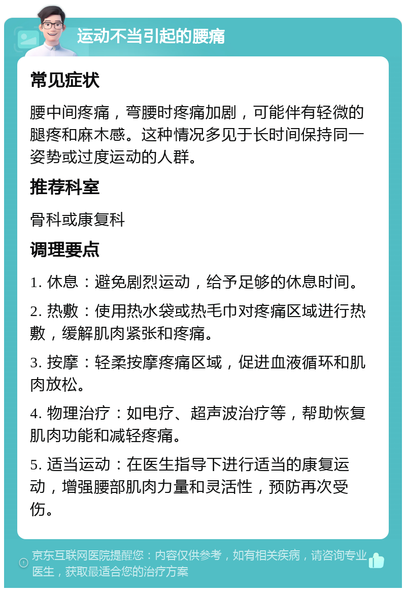 运动不当引起的腰痛 常见症状 腰中间疼痛，弯腰时疼痛加剧，可能伴有轻微的腿疼和麻木感。这种情况多见于长时间保持同一姿势或过度运动的人群。 推荐科室 骨科或康复科 调理要点 1. 休息：避免剧烈运动，给予足够的休息时间。 2. 热敷：使用热水袋或热毛巾对疼痛区域进行热敷，缓解肌肉紧张和疼痛。 3. 按摩：轻柔按摩疼痛区域，促进血液循环和肌肉放松。 4. 物理治疗：如电疗、超声波治疗等，帮助恢复肌肉功能和减轻疼痛。 5. 适当运动：在医生指导下进行适当的康复运动，增强腰部肌肉力量和灵活性，预防再次受伤。