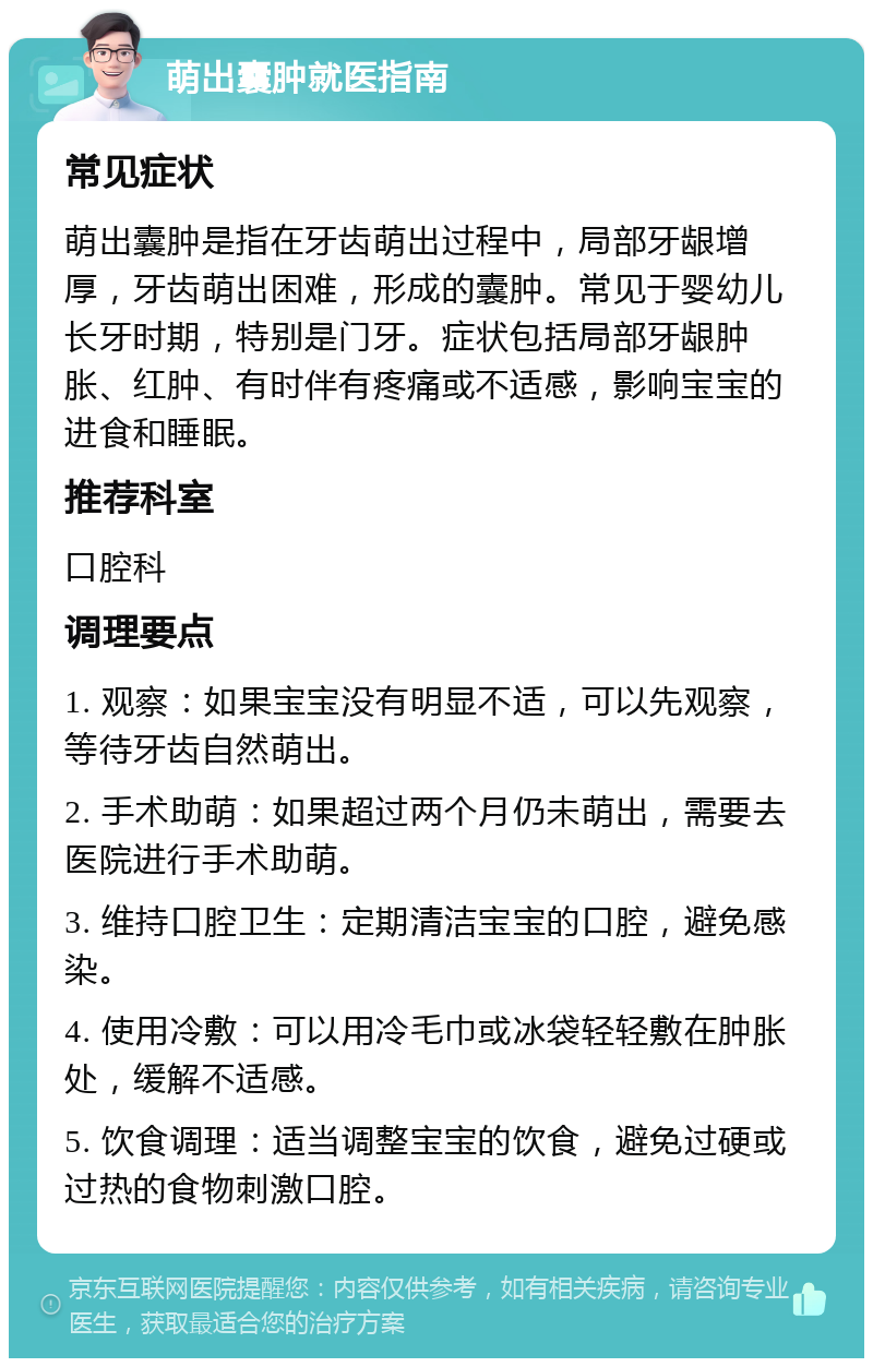 萌出囊肿就医指南 常见症状 萌出囊肿是指在牙齿萌出过程中，局部牙龈增厚，牙齿萌出困难，形成的囊肿。常见于婴幼儿长牙时期，特别是门牙。症状包括局部牙龈肿胀、红肿、有时伴有疼痛或不适感，影响宝宝的进食和睡眠。 推荐科室 口腔科 调理要点 1. 观察：如果宝宝没有明显不适，可以先观察，等待牙齿自然萌出。 2. 手术助萌：如果超过两个月仍未萌出，需要去医院进行手术助萌。 3. 维持口腔卫生：定期清洁宝宝的口腔，避免感染。 4. 使用冷敷：可以用冷毛巾或冰袋轻轻敷在肿胀处，缓解不适感。 5. 饮食调理：适当调整宝宝的饮食，避免过硬或过热的食物刺激口腔。