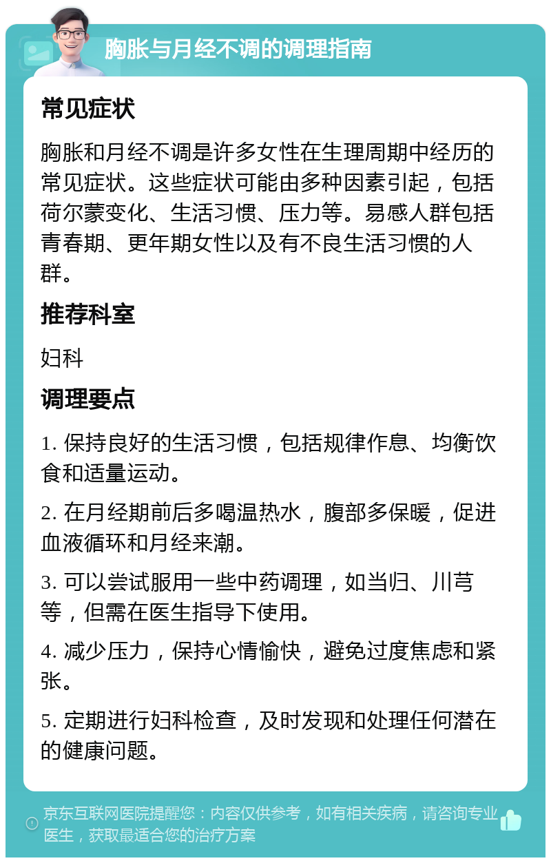 胸胀与月经不调的调理指南 常见症状 胸胀和月经不调是许多女性在生理周期中经历的常见症状。这些症状可能由多种因素引起，包括荷尔蒙变化、生活习惯、压力等。易感人群包括青春期、更年期女性以及有不良生活习惯的人群。 推荐科室 妇科 调理要点 1. 保持良好的生活习惯，包括规律作息、均衡饮食和适量运动。 2. 在月经期前后多喝温热水，腹部多保暖，促进血液循环和月经来潮。 3. 可以尝试服用一些中药调理，如当归、川芎等，但需在医生指导下使用。 4. 减少压力，保持心情愉快，避免过度焦虑和紧张。 5. 定期进行妇科检查，及时发现和处理任何潜在的健康问题。