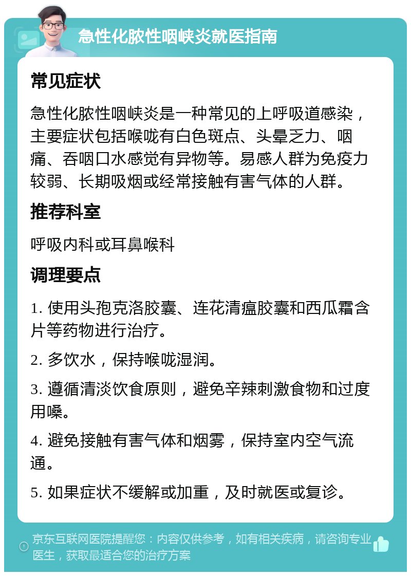 急性化脓性咽峡炎就医指南 常见症状 急性化脓性咽峡炎是一种常见的上呼吸道感染，主要症状包括喉咙有白色斑点、头晕乏力、咽痛、吞咽口水感觉有异物等。易感人群为免疫力较弱、长期吸烟或经常接触有害气体的人群。 推荐科室 呼吸内科或耳鼻喉科 调理要点 1. 使用头孢克洛胶囊、连花清瘟胶囊和西瓜霜含片等药物进行治疗。 2. 多饮水，保持喉咙湿润。 3. 遵循清淡饮食原则，避免辛辣刺激食物和过度用嗓。 4. 避免接触有害气体和烟雾，保持室内空气流通。 5. 如果症状不缓解或加重，及时就医或复诊。