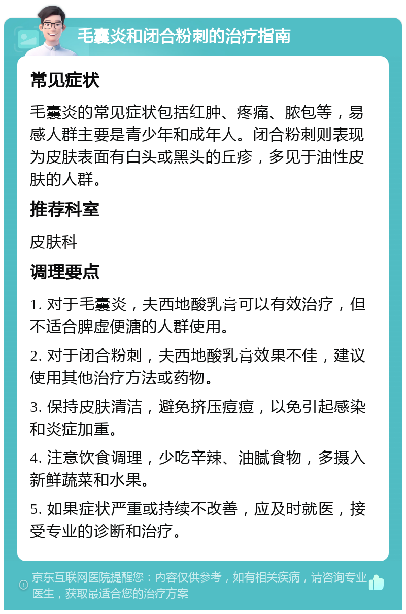 毛囊炎和闭合粉刺的治疗指南 常见症状 毛囊炎的常见症状包括红肿、疼痛、脓包等，易感人群主要是青少年和成年人。闭合粉刺则表现为皮肤表面有白头或黑头的丘疹，多见于油性皮肤的人群。 推荐科室 皮肤科 调理要点 1. 对于毛囊炎，夫西地酸乳膏可以有效治疗，但不适合脾虚便溏的人群使用。 2. 对于闭合粉刺，夫西地酸乳膏效果不佳，建议使用其他治疗方法或药物。 3. 保持皮肤清洁，避免挤压痘痘，以免引起感染和炎症加重。 4. 注意饮食调理，少吃辛辣、油腻食物，多摄入新鲜蔬菜和水果。 5. 如果症状严重或持续不改善，应及时就医，接受专业的诊断和治疗。