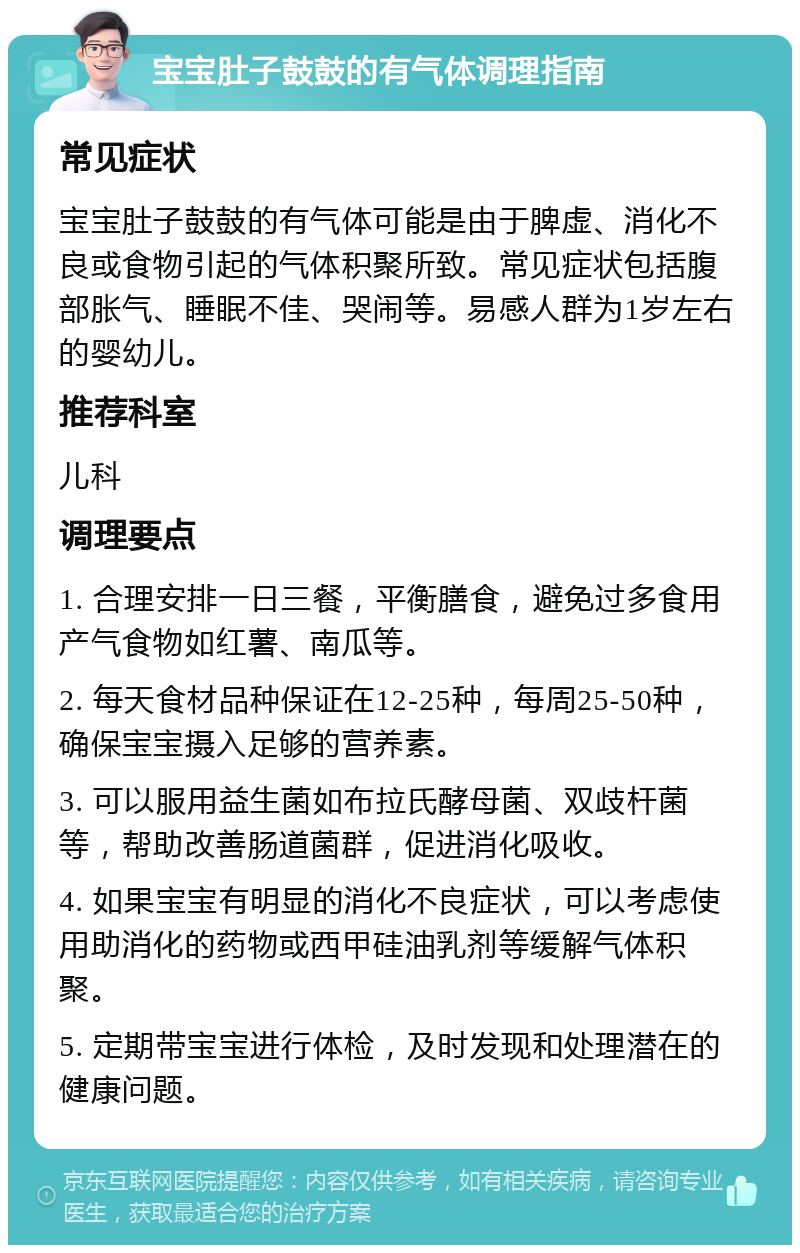 宝宝肚子鼓鼓的有气体调理指南 常见症状 宝宝肚子鼓鼓的有气体可能是由于脾虚、消化不良或食物引起的气体积聚所致。常见症状包括腹部胀气、睡眠不佳、哭闹等。易感人群为1岁左右的婴幼儿。 推荐科室 儿科 调理要点 1. 合理安排一日三餐，平衡膳食，避免过多食用产气食物如红薯、南瓜等。 2. 每天食材品种保证在12-25种，每周25-50种，确保宝宝摄入足够的营养素。 3. 可以服用益生菌如布拉氏酵母菌、双歧杆菌等，帮助改善肠道菌群，促进消化吸收。 4. 如果宝宝有明显的消化不良症状，可以考虑使用助消化的药物或西甲硅油乳剂等缓解气体积聚。 5. 定期带宝宝进行体检，及时发现和处理潜在的健康问题。