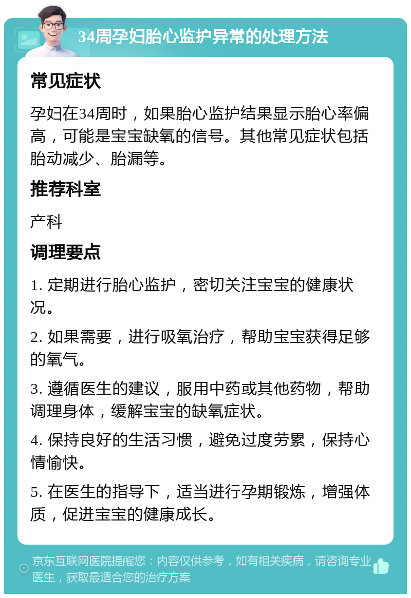 34周孕妇胎心监护异常的处理方法 常见症状 孕妇在34周时，如果胎心监护结果显示胎心率偏高，可能是宝宝缺氧的信号。其他常见症状包括胎动减少、胎漏等。 推荐科室 产科 调理要点 1. 定期进行胎心监护，密切关注宝宝的健康状况。 2. 如果需要，进行吸氧治疗，帮助宝宝获得足够的氧气。 3. 遵循医生的建议，服用中药或其他药物，帮助调理身体，缓解宝宝的缺氧症状。 4. 保持良好的生活习惯，避免过度劳累，保持心情愉快。 5. 在医生的指导下，适当进行孕期锻炼，增强体质，促进宝宝的健康成长。