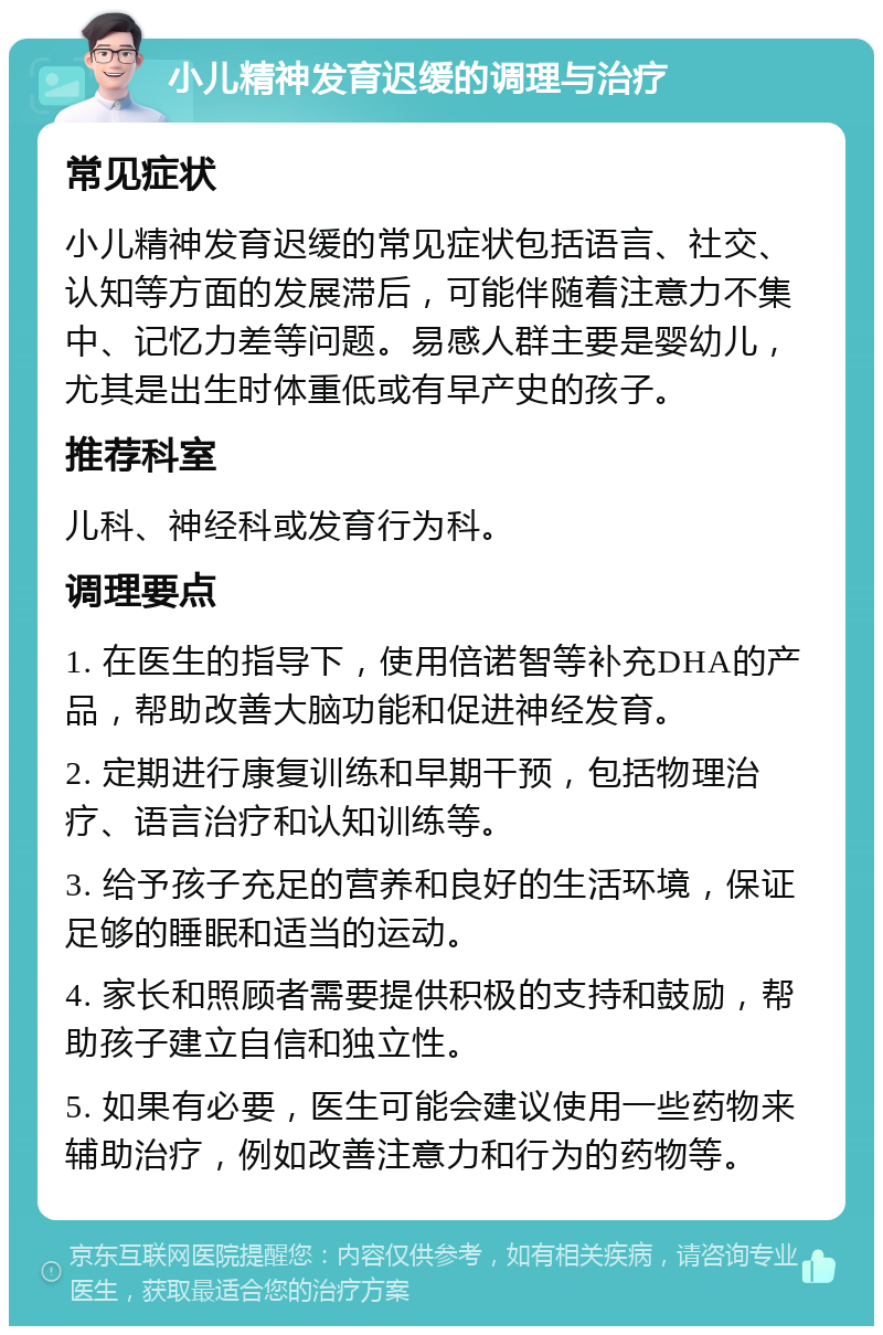 小儿精神发育迟缓的调理与治疗 常见症状 小儿精神发育迟缓的常见症状包括语言、社交、认知等方面的发展滞后，可能伴随着注意力不集中、记忆力差等问题。易感人群主要是婴幼儿，尤其是出生时体重低或有早产史的孩子。 推荐科室 儿科、神经科或发育行为科。 调理要点 1. 在医生的指导下，使用倍诺智等补充DHA的产品，帮助改善大脑功能和促进神经发育。 2. 定期进行康复训练和早期干预，包括物理治疗、语言治疗和认知训练等。 3. 给予孩子充足的营养和良好的生活环境，保证足够的睡眠和适当的运动。 4. 家长和照顾者需要提供积极的支持和鼓励，帮助孩子建立自信和独立性。 5. 如果有必要，医生可能会建议使用一些药物来辅助治疗，例如改善注意力和行为的药物等。