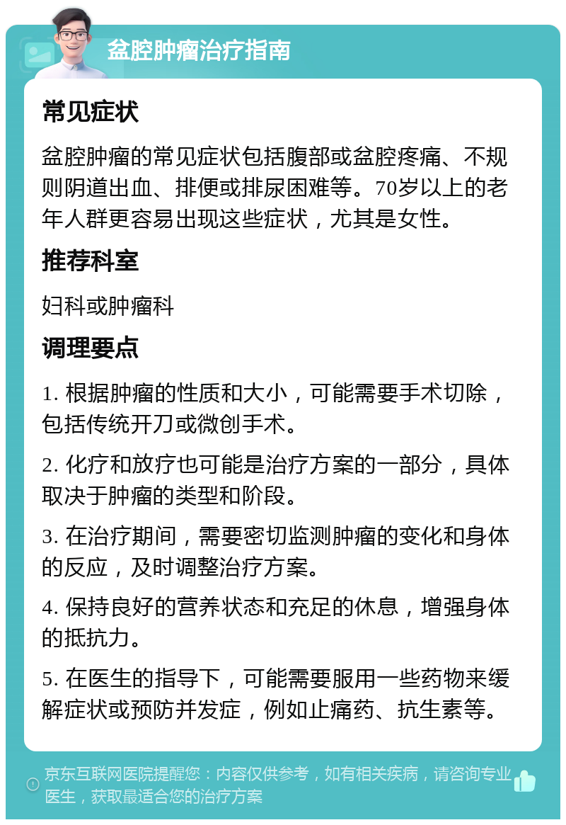 盆腔肿瘤治疗指南 常见症状 盆腔肿瘤的常见症状包括腹部或盆腔疼痛、不规则阴道出血、排便或排尿困难等。70岁以上的老年人群更容易出现这些症状，尤其是女性。 推荐科室 妇科或肿瘤科 调理要点 1. 根据肿瘤的性质和大小，可能需要手术切除，包括传统开刀或微创手术。 2. 化疗和放疗也可能是治疗方案的一部分，具体取决于肿瘤的类型和阶段。 3. 在治疗期间，需要密切监测肿瘤的变化和身体的反应，及时调整治疗方案。 4. 保持良好的营养状态和充足的休息，增强身体的抵抗力。 5. 在医生的指导下，可能需要服用一些药物来缓解症状或预防并发症，例如止痛药、抗生素等。