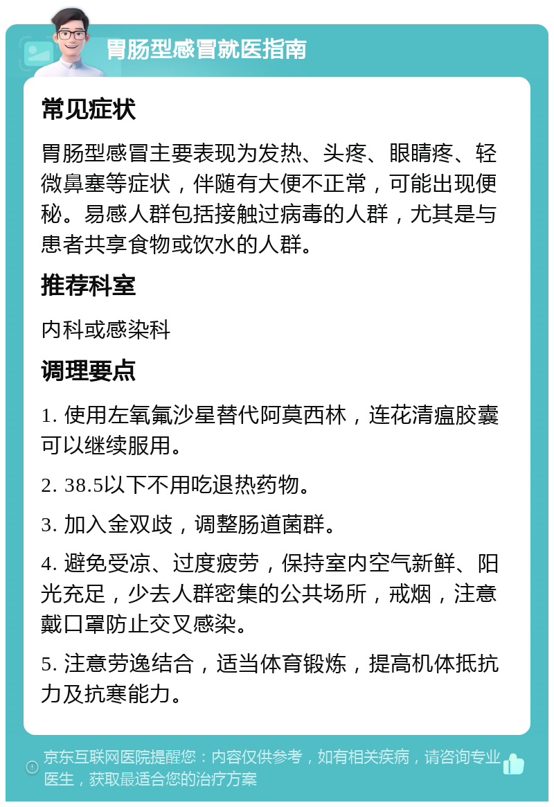 胃肠型感冒就医指南 常见症状 胃肠型感冒主要表现为发热、头疼、眼睛疼、轻微鼻塞等症状，伴随有大便不正常，可能出现便秘。易感人群包括接触过病毒的人群，尤其是与患者共享食物或饮水的人群。 推荐科室 内科或感染科 调理要点 1. 使用左氧氟沙星替代阿莫西林，连花清瘟胶囊可以继续服用。 2. 38.5以下不用吃退热药物。 3. 加入金双歧，调整肠道菌群。 4. 避免受凉、过度疲劳，保持室内空气新鲜、阳光充足，少去人群密集的公共场所，戒烟，注意戴口罩防止交叉感染。 5. 注意劳逸结合，适当体育锻炼，提高机体抵抗力及抗寒能力。