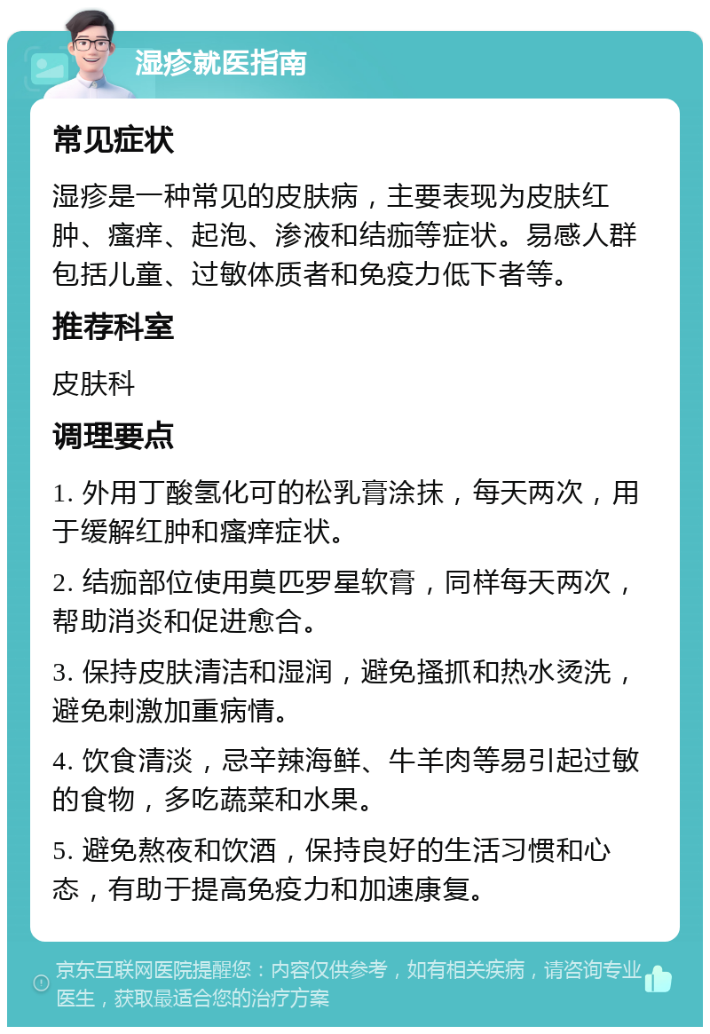 湿疹就医指南 常见症状 湿疹是一种常见的皮肤病，主要表现为皮肤红肿、瘙痒、起泡、渗液和结痂等症状。易感人群包括儿童、过敏体质者和免疫力低下者等。 推荐科室 皮肤科 调理要点 1. 外用丁酸氢化可的松乳膏涂抹，每天两次，用于缓解红肿和瘙痒症状。 2. 结痂部位使用莫匹罗星软膏，同样每天两次，帮助消炎和促进愈合。 3. 保持皮肤清洁和湿润，避免搔抓和热水烫洗，避免刺激加重病情。 4. 饮食清淡，忌辛辣海鲜、牛羊肉等易引起过敏的食物，多吃蔬菜和水果。 5. 避免熬夜和饮酒，保持良好的生活习惯和心态，有助于提高免疫力和加速康复。