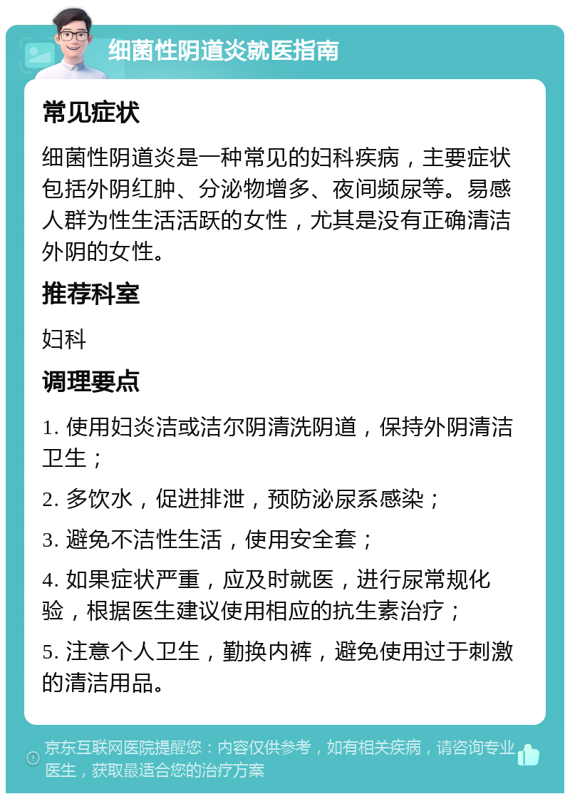 细菌性阴道炎就医指南 常见症状 细菌性阴道炎是一种常见的妇科疾病，主要症状包括外阴红肿、分泌物增多、夜间频尿等。易感人群为性生活活跃的女性，尤其是没有正确清洁外阴的女性。 推荐科室 妇科 调理要点 1. 使用妇炎洁或洁尔阴清洗阴道，保持外阴清洁卫生； 2. 多饮水，促进排泄，预防泌尿系感染； 3. 避免不洁性生活，使用安全套； 4. 如果症状严重，应及时就医，进行尿常规化验，根据医生建议使用相应的抗生素治疗； 5. 注意个人卫生，勤换内裤，避免使用过于刺激的清洁用品。