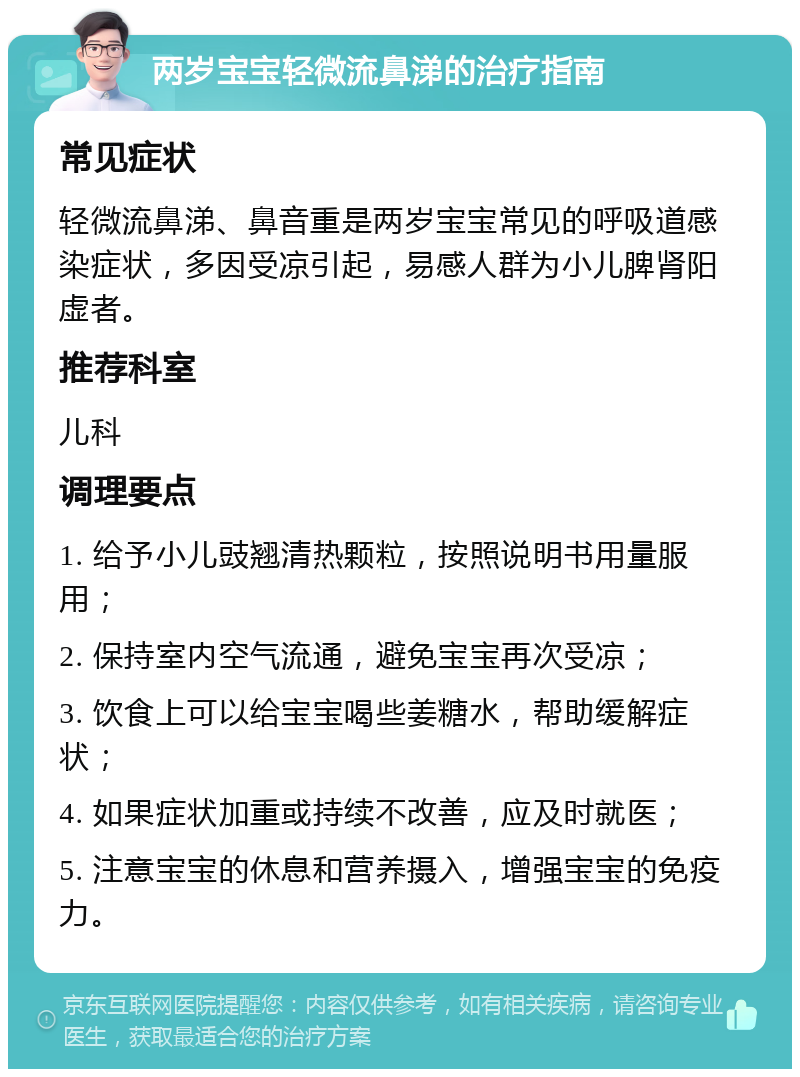 两岁宝宝轻微流鼻涕的治疗指南 常见症状 轻微流鼻涕、鼻音重是两岁宝宝常见的呼吸道感染症状，多因受凉引起，易感人群为小儿脾肾阳虚者。 推荐科室 儿科 调理要点 1. 给予小儿豉翘清热颗粒，按照说明书用量服用； 2. 保持室内空气流通，避免宝宝再次受凉； 3. 饮食上可以给宝宝喝些姜糖水，帮助缓解症状； 4. 如果症状加重或持续不改善，应及时就医； 5. 注意宝宝的休息和营养摄入，增强宝宝的免疫力。