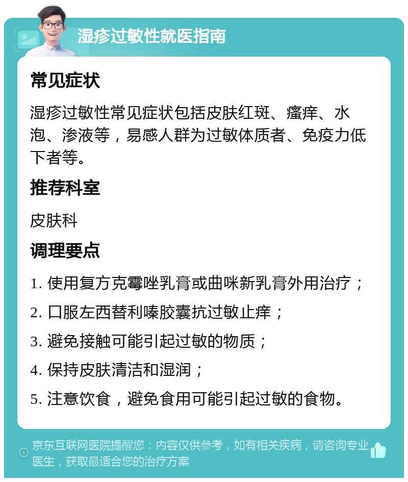 湿疹过敏性就医指南 常见症状 湿疹过敏性常见症状包括皮肤红斑、瘙痒、水泡、渗液等，易感人群为过敏体质者、免疫力低下者等。 推荐科室 皮肤科 调理要点 1. 使用复方克霉唑乳膏或曲咪新乳膏外用治疗； 2. 口服左西替利嗪胶囊抗过敏止痒； 3. 避免接触可能引起过敏的物质； 4. 保持皮肤清洁和湿润； 5. 注意饮食，避免食用可能引起过敏的食物。