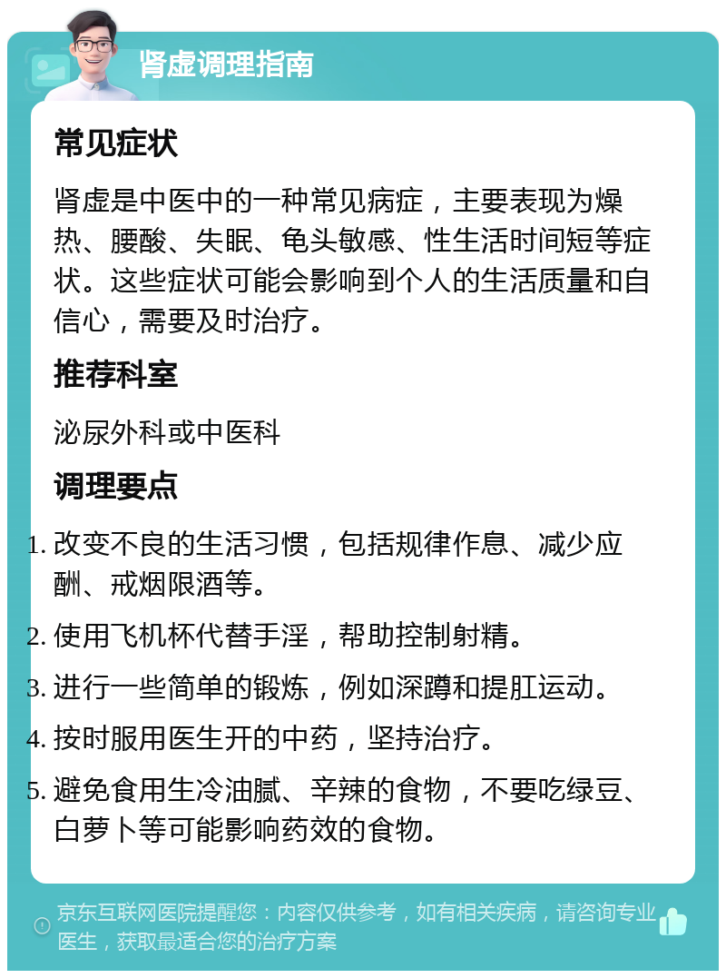 肾虚调理指南 常见症状 肾虚是中医中的一种常见病症，主要表现为燥热、腰酸、失眠、龟头敏感、性生活时间短等症状。这些症状可能会影响到个人的生活质量和自信心，需要及时治疗。 推荐科室 泌尿外科或中医科 调理要点 改变不良的生活习惯，包括规律作息、减少应酬、戒烟限酒等。 使用飞机杯代替手淫，帮助控制射精。 进行一些简单的锻炼，例如深蹲和提肛运动。 按时服用医生开的中药，坚持治疗。 避免食用生冷油腻、辛辣的食物，不要吃绿豆、白萝卜等可能影响药效的食物。