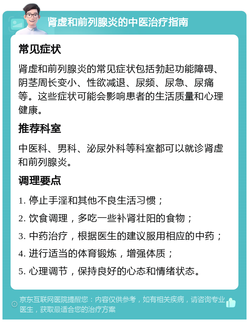 肾虚和前列腺炎的中医治疗指南 常见症状 肾虚和前列腺炎的常见症状包括勃起功能障碍、阴茎周长变小、性欲减退、尿频、尿急、尿痛等。这些症状可能会影响患者的生活质量和心理健康。 推荐科室 中医科、男科、泌尿外科等科室都可以就诊肾虚和前列腺炎。 调理要点 1. 停止手淫和其他不良生活习惯； 2. 饮食调理，多吃一些补肾壮阳的食物； 3. 中药治疗，根据医生的建议服用相应的中药； 4. 进行适当的体育锻炼，增强体质； 5. 心理调节，保持良好的心态和情绪状态。