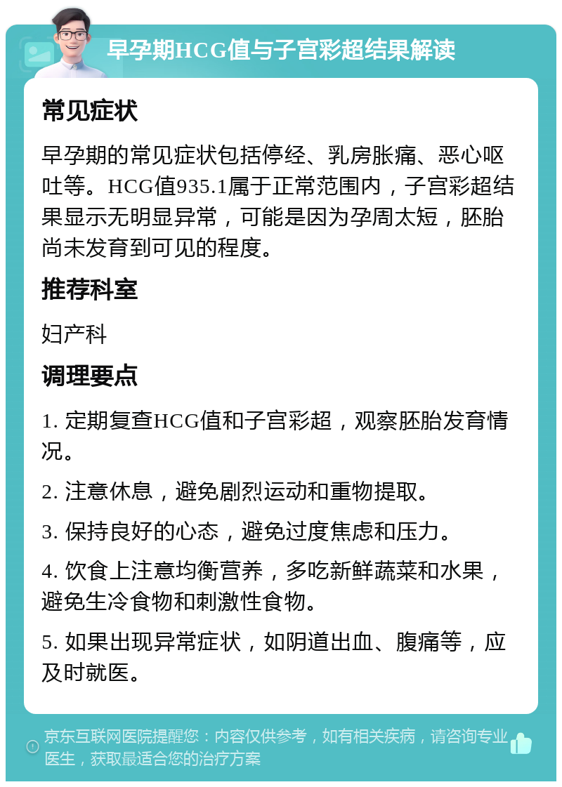 早孕期HCG值与子宫彩超结果解读 常见症状 早孕期的常见症状包括停经、乳房胀痛、恶心呕吐等。HCG值935.1属于正常范围内，子宫彩超结果显示无明显异常，可能是因为孕周太短，胚胎尚未发育到可见的程度。 推荐科室 妇产科 调理要点 1. 定期复查HCG值和子宫彩超，观察胚胎发育情况。 2. 注意休息，避免剧烈运动和重物提取。 3. 保持良好的心态，避免过度焦虑和压力。 4. 饮食上注意均衡营养，多吃新鲜蔬菜和水果，避免生冷食物和刺激性食物。 5. 如果出现异常症状，如阴道出血、腹痛等，应及时就医。