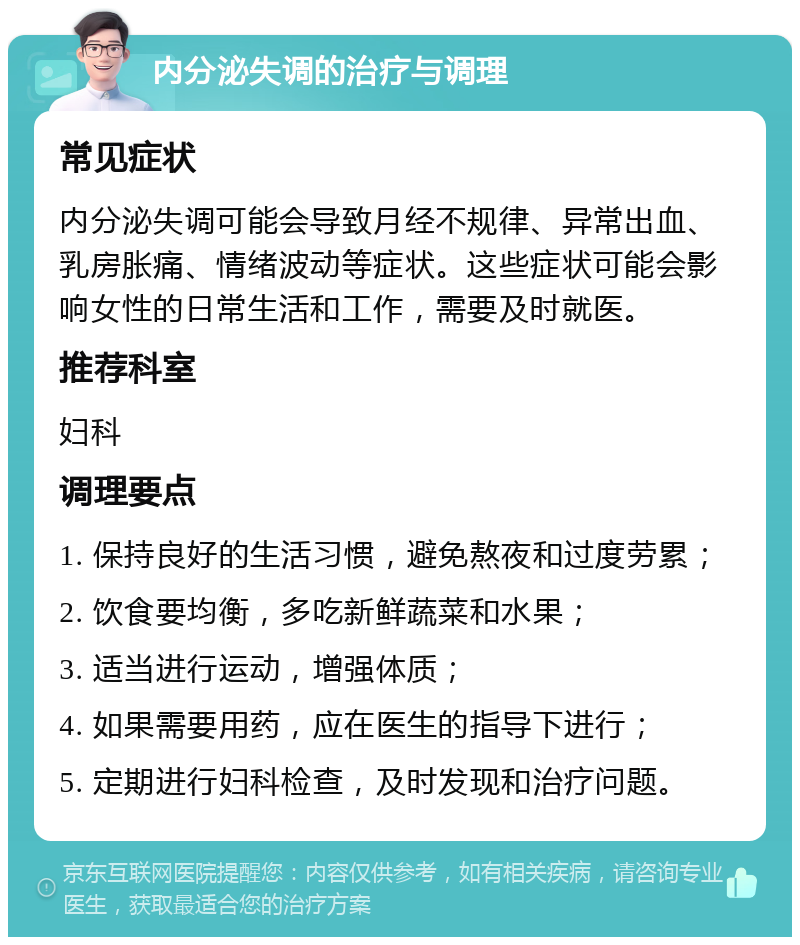 内分泌失调的治疗与调理 常见症状 内分泌失调可能会导致月经不规律、异常出血、乳房胀痛、情绪波动等症状。这些症状可能会影响女性的日常生活和工作，需要及时就医。 推荐科室 妇科 调理要点 1. 保持良好的生活习惯，避免熬夜和过度劳累； 2. 饮食要均衡，多吃新鲜蔬菜和水果； 3. 适当进行运动，增强体质； 4. 如果需要用药，应在医生的指导下进行； 5. 定期进行妇科检查，及时发现和治疗问题。