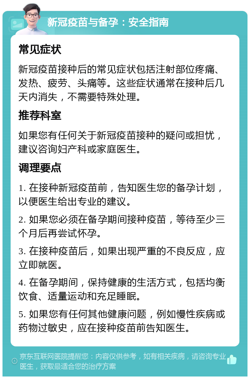 新冠疫苗与备孕：安全指南 常见症状 新冠疫苗接种后的常见症状包括注射部位疼痛、发热、疲劳、头痛等。这些症状通常在接种后几天内消失，不需要特殊处理。 推荐科室 如果您有任何关于新冠疫苗接种的疑问或担忧，建议咨询妇产科或家庭医生。 调理要点 1. 在接种新冠疫苗前，告知医生您的备孕计划，以便医生给出专业的建议。 2. 如果您必须在备孕期间接种疫苗，等待至少三个月后再尝试怀孕。 3. 在接种疫苗后，如果出现严重的不良反应，应立即就医。 4. 在备孕期间，保持健康的生活方式，包括均衡饮食、适量运动和充足睡眠。 5. 如果您有任何其他健康问题，例如慢性疾病或药物过敏史，应在接种疫苗前告知医生。