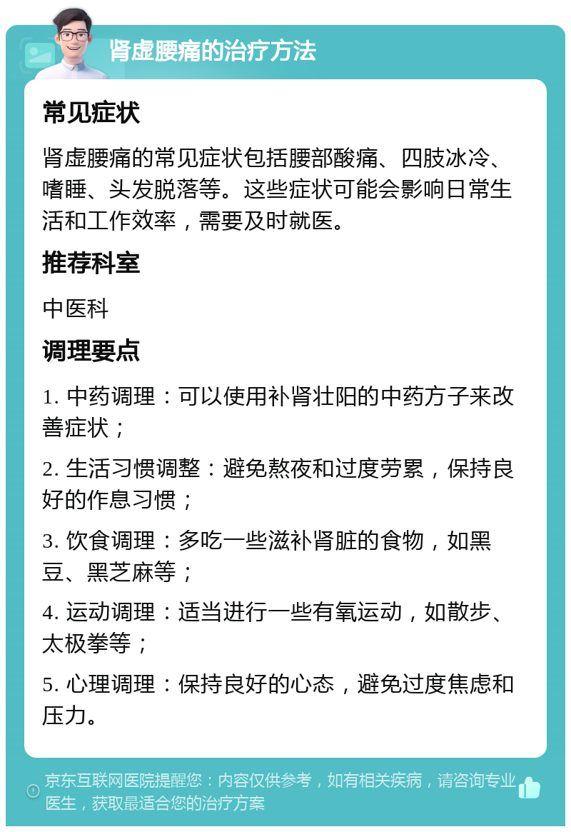 肾虚腰痛的治疗方法 常见症状 肾虚腰痛的常见症状包括腰部酸痛、四肢冰冷、嗜睡、头发脱落等。这些症状可能会影响日常生活和工作效率，需要及时就医。 推荐科室 中医科 调理要点 1. 中药调理：可以使用补肾壮阳的中药方子来改善症状； 2. 生活习惯调整：避免熬夜和过度劳累，保持良好的作息习惯； 3. 饮食调理：多吃一些滋补肾脏的食物，如黑豆、黑芝麻等； 4. 运动调理：适当进行一些有氧运动，如散步、太极拳等； 5. 心理调理：保持良好的心态，避免过度焦虑和压力。