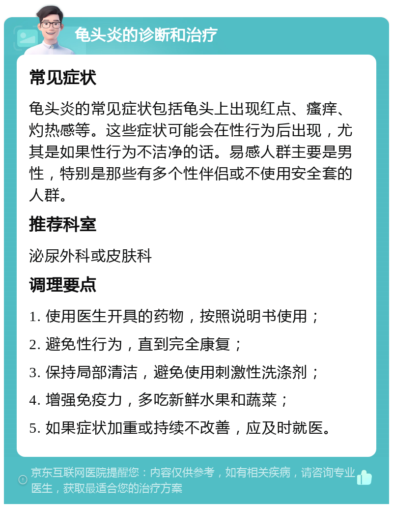 龟头炎的诊断和治疗 常见症状 龟头炎的常见症状包括龟头上出现红点、瘙痒、灼热感等。这些症状可能会在性行为后出现，尤其是如果性行为不洁净的话。易感人群主要是男性，特别是那些有多个性伴侣或不使用安全套的人群。 推荐科室 泌尿外科或皮肤科 调理要点 1. 使用医生开具的药物，按照说明书使用； 2. 避免性行为，直到完全康复； 3. 保持局部清洁，避免使用刺激性洗涤剂； 4. 增强免疫力，多吃新鲜水果和蔬菜； 5. 如果症状加重或持续不改善，应及时就医。