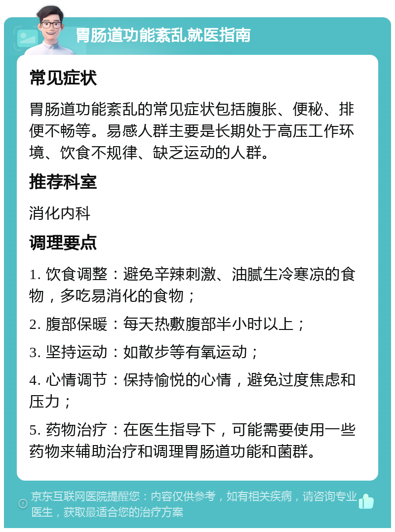 胃肠道功能紊乱就医指南 常见症状 胃肠道功能紊乱的常见症状包括腹胀、便秘、排便不畅等。易感人群主要是长期处于高压工作环境、饮食不规律、缺乏运动的人群。 推荐科室 消化内科 调理要点 1. 饮食调整：避免辛辣刺激、油腻生冷寒凉的食物，多吃易消化的食物； 2. 腹部保暖：每天热敷腹部半小时以上； 3. 坚持运动：如散步等有氧运动； 4. 心情调节：保持愉悦的心情，避免过度焦虑和压力； 5. 药物治疗：在医生指导下，可能需要使用一些药物来辅助治疗和调理胃肠道功能和菌群。