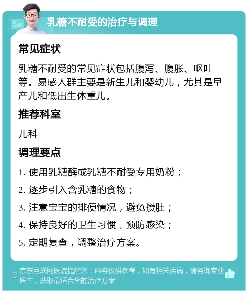 乳糖不耐受的治疗与调理 常见症状 乳糖不耐受的常见症状包括腹泻、腹胀、呕吐等。易感人群主要是新生儿和婴幼儿，尤其是早产儿和低出生体重儿。 推荐科室 儿科 调理要点 1. 使用乳糖酶或乳糖不耐受专用奶粉； 2. 逐步引入含乳糖的食物； 3. 注意宝宝的排便情况，避免攒肚； 4. 保持良好的卫生习惯，预防感染； 5. 定期复查，调整治疗方案。