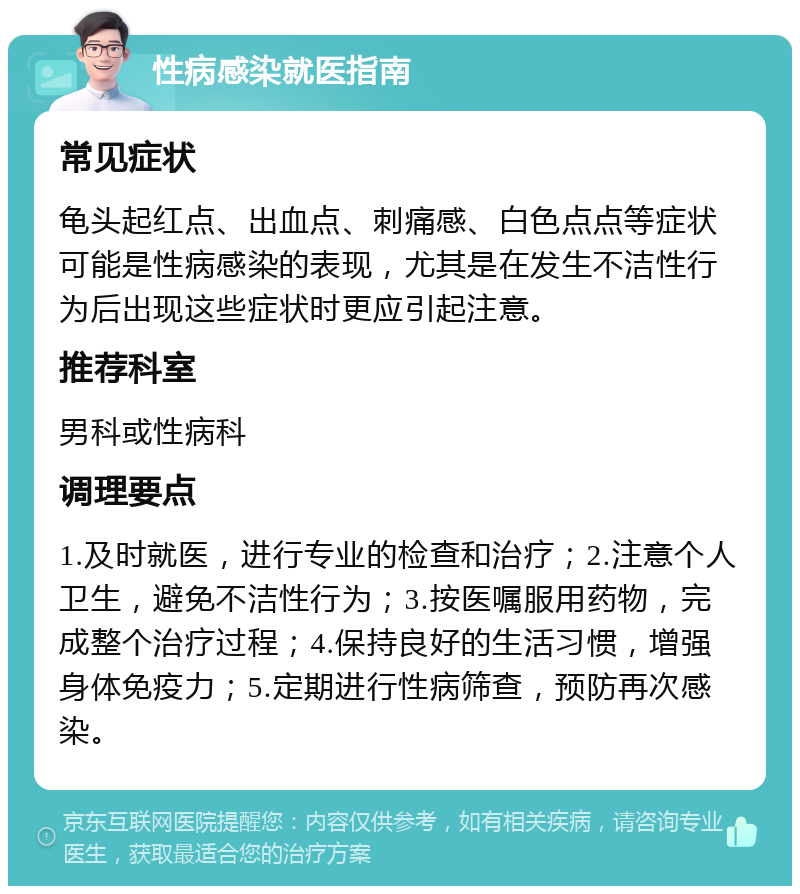 性病感染就医指南 常见症状 龟头起红点、出血点、刺痛感、白色点点等症状可能是性病感染的表现，尤其是在发生不洁性行为后出现这些症状时更应引起注意。 推荐科室 男科或性病科 调理要点 1.及时就医，进行专业的检查和治疗；2.注意个人卫生，避免不洁性行为；3.按医嘱服用药物，完成整个治疗过程；4.保持良好的生活习惯，增强身体免疫力；5.定期进行性病筛查，预防再次感染。