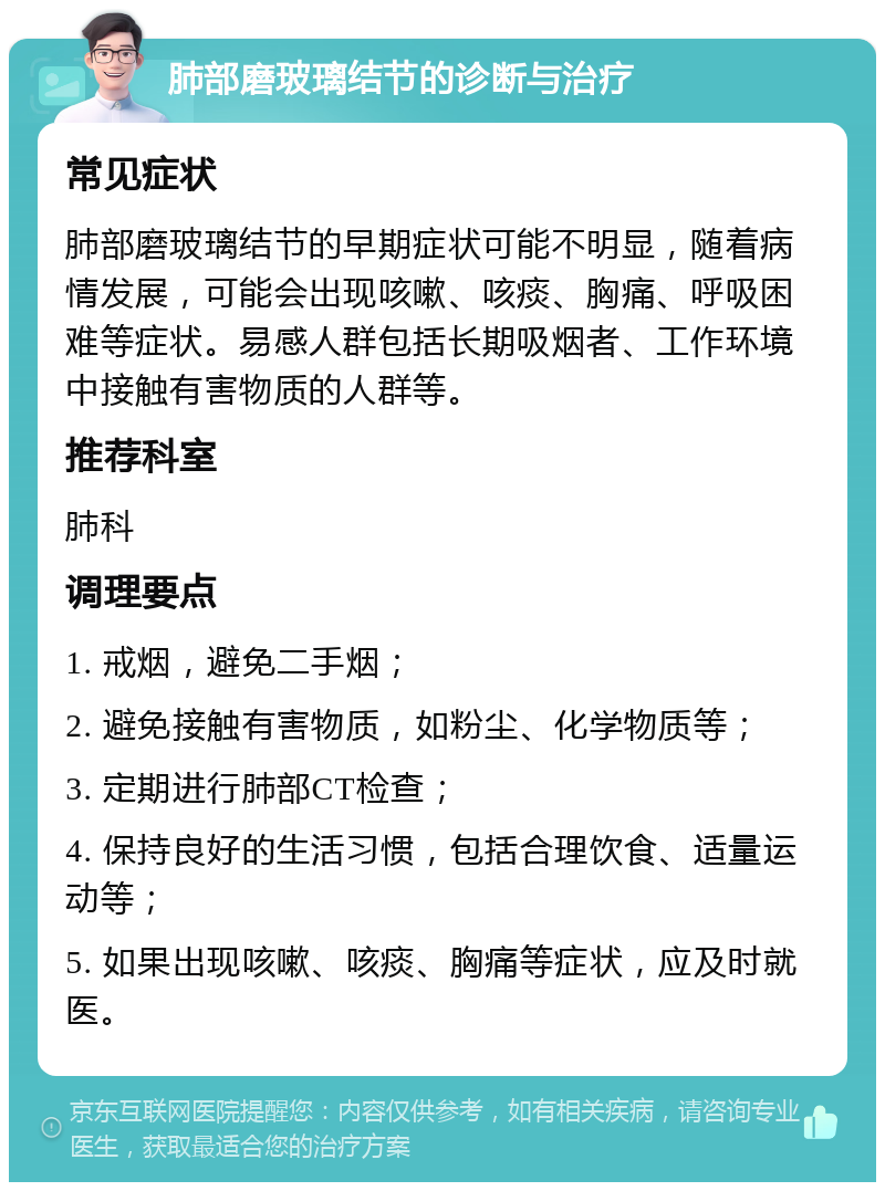 肺部磨玻璃结节的诊断与治疗 常见症状 肺部磨玻璃结节的早期症状可能不明显，随着病情发展，可能会出现咳嗽、咳痰、胸痛、呼吸困难等症状。易感人群包括长期吸烟者、工作环境中接触有害物质的人群等。 推荐科室 肺科 调理要点 1. 戒烟，避免二手烟； 2. 避免接触有害物质，如粉尘、化学物质等； 3. 定期进行肺部CT检查； 4. 保持良好的生活习惯，包括合理饮食、适量运动等； 5. 如果出现咳嗽、咳痰、胸痛等症状，应及时就医。