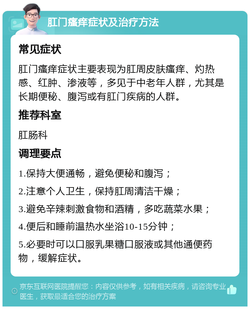 肛门瘙痒症状及治疗方法 常见症状 肛门瘙痒症状主要表现为肛周皮肤瘙痒、灼热感、红肿、渗液等，多见于中老年人群，尤其是长期便秘、腹泻或有肛门疾病的人群。 推荐科室 肛肠科 调理要点 1.保持大便通畅，避免便秘和腹泻； 2.注意个人卫生，保持肛周清洁干燥； 3.避免辛辣刺激食物和酒精，多吃蔬菜水果； 4.便后和睡前温热水坐浴10-15分钟； 5.必要时可以口服乳果糖口服液或其他通便药物，缓解症状。