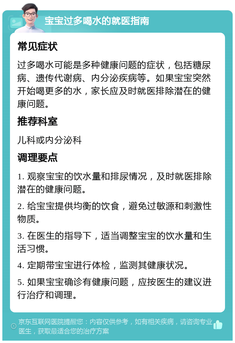 宝宝过多喝水的就医指南 常见症状 过多喝水可能是多种健康问题的症状，包括糖尿病、遗传代谢病、内分泌疾病等。如果宝宝突然开始喝更多的水，家长应及时就医排除潜在的健康问题。 推荐科室 儿科或内分泌科 调理要点 1. 观察宝宝的饮水量和排尿情况，及时就医排除潜在的健康问题。 2. 给宝宝提供均衡的饮食，避免过敏源和刺激性物质。 3. 在医生的指导下，适当调整宝宝的饮水量和生活习惯。 4. 定期带宝宝进行体检，监测其健康状况。 5. 如果宝宝确诊有健康问题，应按医生的建议进行治疗和调理。