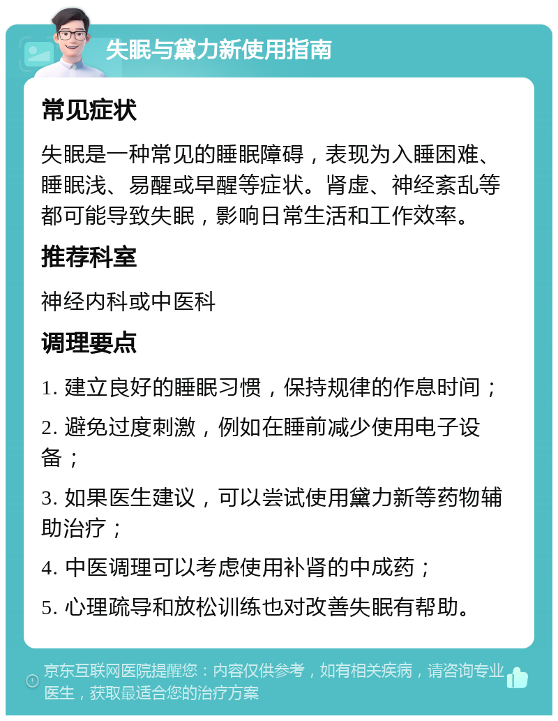 失眠与黛力新使用指南 常见症状 失眠是一种常见的睡眠障碍，表现为入睡困难、睡眠浅、易醒或早醒等症状。肾虚、神经紊乱等都可能导致失眠，影响日常生活和工作效率。 推荐科室 神经内科或中医科 调理要点 1. 建立良好的睡眠习惯，保持规律的作息时间； 2. 避免过度刺激，例如在睡前减少使用电子设备； 3. 如果医生建议，可以尝试使用黛力新等药物辅助治疗； 4. 中医调理可以考虑使用补肾的中成药； 5. 心理疏导和放松训练也对改善失眠有帮助。