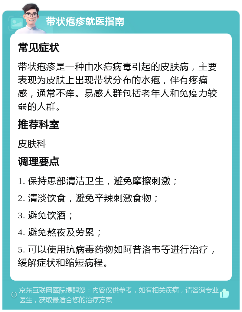 带状疱疹就医指南 常见症状 带状疱疹是一种由水痘病毒引起的皮肤病，主要表现为皮肤上出现带状分布的水疱，伴有疼痛感，通常不痒。易感人群包括老年人和免疫力较弱的人群。 推荐科室 皮肤科 调理要点 1. 保持患部清洁卫生，避免摩擦刺激； 2. 清淡饮食，避免辛辣刺激食物； 3. 避免饮酒； 4. 避免熬夜及劳累； 5. 可以使用抗病毒药物如阿昔洛韦等进行治疗，缓解症状和缩短病程。