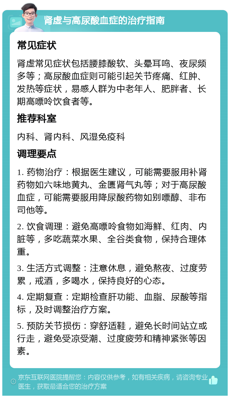 肾虚与高尿酸血症的治疗指南 常见症状 肾虚常见症状包括腰膝酸软、头晕耳鸣、夜尿频多等；高尿酸血症则可能引起关节疼痛、红肿、发热等症状，易感人群为中老年人、肥胖者、长期高嘌呤饮食者等。 推荐科室 内科、肾内科、风湿免疫科 调理要点 1. 药物治疗：根据医生建议，可能需要服用补肾药物如六味地黄丸、金匮肾气丸等；对于高尿酸血症，可能需要服用降尿酸药物如别嘌醇、非布司他等。 2. 饮食调理：避免高嘌呤食物如海鲜、红肉、内脏等，多吃蔬菜水果、全谷类食物，保持合理体重。 3. 生活方式调整：注意休息，避免熬夜、过度劳累，戒酒，多喝水，保持良好的心态。 4. 定期复查：定期检查肝功能、血脂、尿酸等指标，及时调整治疗方案。 5. 预防关节损伤：穿舒适鞋，避免长时间站立或行走，避免受凉受潮、过度疲劳和精神紧张等因素。