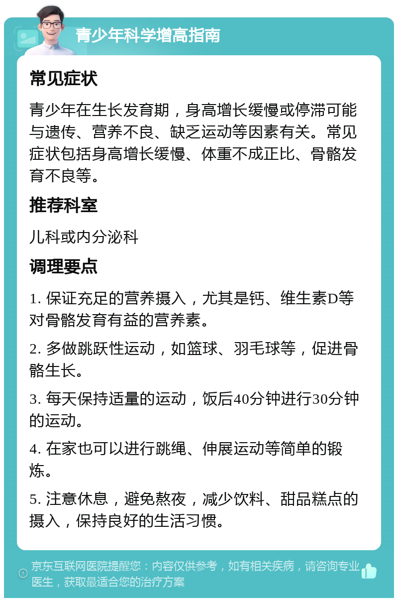 青少年科学增高指南 常见症状 青少年在生长发育期，身高增长缓慢或停滞可能与遗传、营养不良、缺乏运动等因素有关。常见症状包括身高增长缓慢、体重不成正比、骨骼发育不良等。 推荐科室 儿科或内分泌科 调理要点 1. 保证充足的营养摄入，尤其是钙、维生素D等对骨骼发育有益的营养素。 2. 多做跳跃性运动，如篮球、羽毛球等，促进骨骼生长。 3. 每天保持适量的运动，饭后40分钟进行30分钟的运动。 4. 在家也可以进行跳绳、伸展运动等简单的锻炼。 5. 注意休息，避免熬夜，减少饮料、甜品糕点的摄入，保持良好的生活习惯。