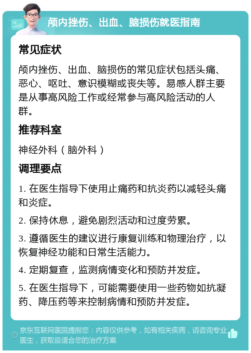 颅内挫伤、出血、脑损伤就医指南 常见症状 颅内挫伤、出血、脑损伤的常见症状包括头痛、恶心、呕吐、意识模糊或丧失等。易感人群主要是从事高风险工作或经常参与高风险活动的人群。 推荐科室 神经外科（脑外科） 调理要点 1. 在医生指导下使用止痛药和抗炎药以减轻头痛和炎症。 2. 保持休息，避免剧烈活动和过度劳累。 3. 遵循医生的建议进行康复训练和物理治疗，以恢复神经功能和日常生活能力。 4. 定期复查，监测病情变化和预防并发症。 5. 在医生指导下，可能需要使用一些药物如抗凝药、降压药等来控制病情和预防并发症。