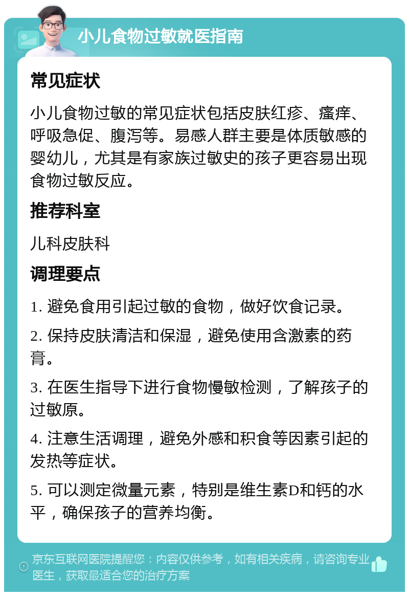 小儿食物过敏就医指南 常见症状 小儿食物过敏的常见症状包括皮肤红疹、瘙痒、呼吸急促、腹泻等。易感人群主要是体质敏感的婴幼儿，尤其是有家族过敏史的孩子更容易出现食物过敏反应。 推荐科室 儿科皮肤科 调理要点 1. 避免食用引起过敏的食物，做好饮食记录。 2. 保持皮肤清洁和保湿，避免使用含激素的药膏。 3. 在医生指导下进行食物慢敏检测，了解孩子的过敏原。 4. 注意生活调理，避免外感和积食等因素引起的发热等症状。 5. 可以测定微量元素，特别是维生素D和钙的水平，确保孩子的营养均衡。